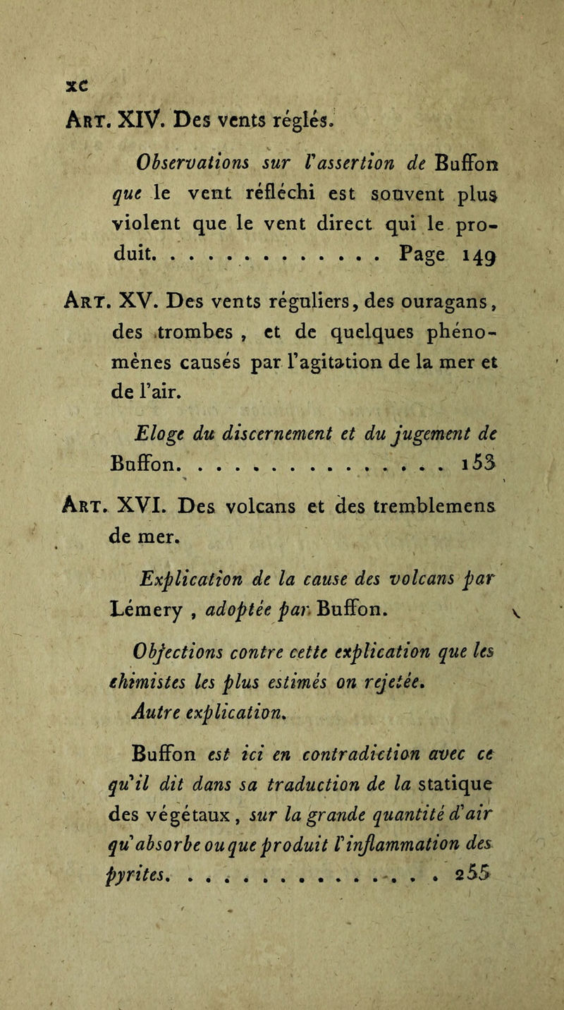 Art. XIV. Des vents réglés. Observations sur Vassertion de Buffon que le vent réfléchi est souvent plus violent que le vent direct qui le pro- duit Page 149 Art. XV. Des vents réguliers, des ouragans, des trombes , et de quelques phéno- mènes causés par l’agitation de la mer et de l’air. Eloge du discernement et du jugement de Buffon i5$ Art. XVI. Des volcans et des tremblemens de mer. Explication de la cause des volcans par Lémery , adoptée par Buffon. Objections contre cette explication que les chimistes les plus estimés on rejetée. Autre explication. Buffon est ici en contradiction avec ce quil dit dans sa traduction de la statique des végétaux, sur la grande quantité d'air qu absorbe ou que produit rinflammation des pyrites. . . 255