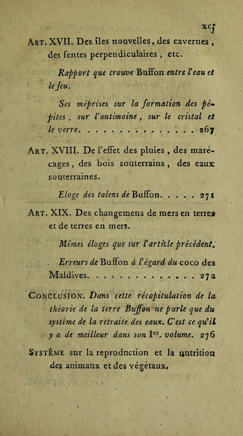 *Cf Art. XVII. Des îles nouvelles, des cavernes , des fentes perpendiculaires , etc. Rapport que trouve Buffon entre Veau et le feu. Ses méprises sur la formation des pé~ pites , sur /’antimoine , sur le cristal et le verre • 267 Art. XVIII. De l’effet des pluies , des maré- cages , des bois souterrains , des eaux souterraines. Eloge des talens de Buffon 271 Art. XIX. Des changemens de mers en terre» et de terres en mers. Mêmes éloges que sur V article précèdent. Erreurs de Buffon à Végard du coco des Maldives. 27a Conclusion. Dans cette récapitulation de la théorie de la terre Buffon ne parle que du système de la retraite des eaux. C est ce quil y a de meilleur dans son Ier. volume. 276 Système sur la reproduction et la nutrition des animaux et des végétaux.