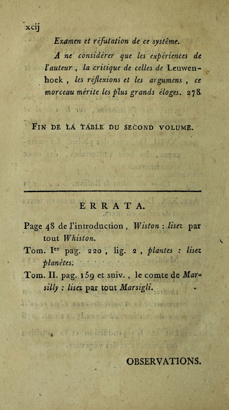 XC1J Examen et réfutation de ce système. A ne considérer que les expériences de ïauteur , la critique de celles de Leuwen- hoek , les réflexions et les argumens , ce morceau mérite les plus grands éloges. 278. &gt; t\ VS:. { *, /'* \ a Fin de Là Lâble' du second volume. ■ ERRATA. Page 48 de Tintroduction , Wiston : lisez par tout Whiston. Tom. Ier pag. 220 , lig. 2 , plantes : lisez planètes: Tom. II. pag. i5g et suiv. , le comte de Mar« silly ; lisez par tout Marsigli. * OBSERVATIONS.