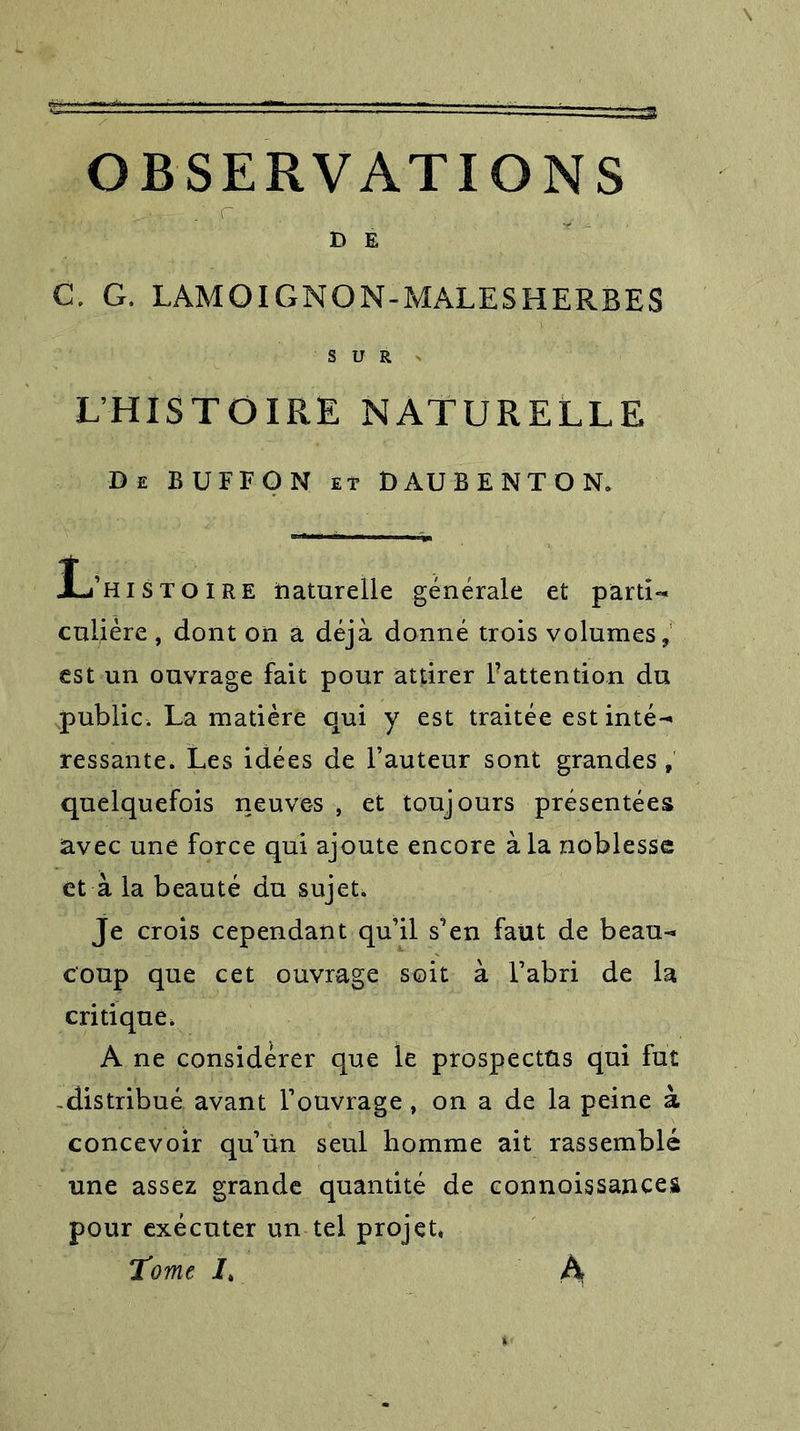 D E C. G. LAMOIGNON-MALES HERBES SUR » L’HISTOIRE NATURELLE De BUFFON et DAUBE NT O N. L’histoire naturelle générale et parti- culière , dont on a déjà donné trois volumes, est un ouvrage fait pour attirer l’attention du public. La matière qui y est traitée est inté- ressante. Les idées de l’auteur sont grandes , quelquefois neuves , et toujours présentées avec une force qui ajoute encore à la noblesse et à la beauté du sujet. Je crois cependant qu’il s’en faut de beau- coup que cet ouvrage soit à l’abri de la critique. A ne considérer que le prospectus qui fut -distribué avant l’ouvrage , on a de la peine à concevoir qu’ùn seul homme ait rassemblé une assez grande quantité de connaissances pour exécuter un tel projet* Tome A