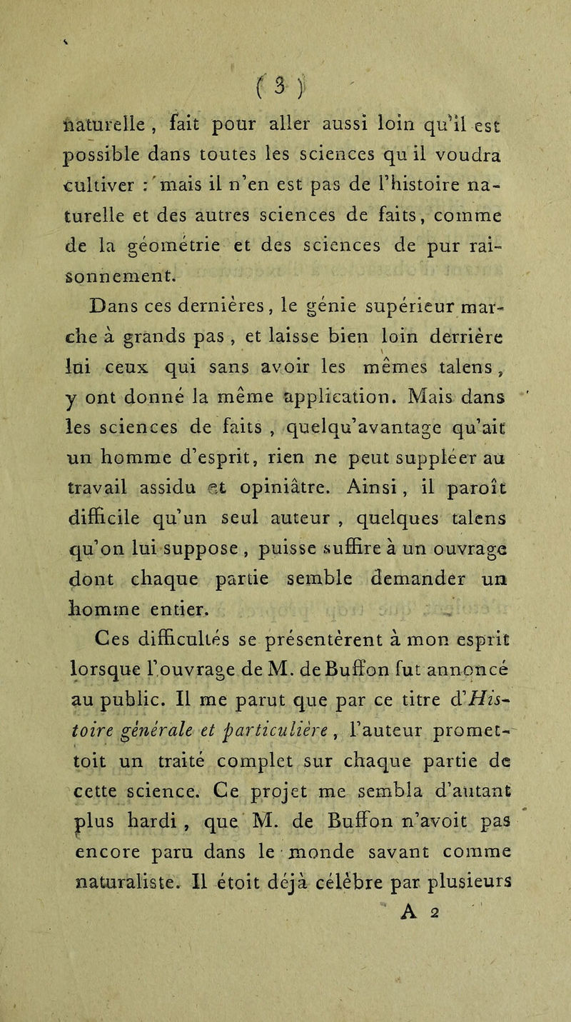 f 3- > naturelle, fait pour aller aussi loin qu’il est possible dans toutes les sciences qu il voudra cultiver .-'mais il n’en est pas de l’histoire na- turelle et des autres sciences de faits, comme de la géométrie et des sciences de pur rai- sonnement. Dans ces dernières, le génie supérieur mar- che à grands pas , et laisse bien loin derrière lui ceux qui sans avoir les mêmes talens, y ont donné la même application. Mais dans les sciences de faits , quelqu’avantage qu’ait un homme d’esprit, rien ne peut suppléer au travail assidu et opiniâtre. Ainsi, il paroît difficile qu’un seul auteur , quelques talens qu’on lui suppose , puisse suffire à un ouvrage dont chaque partie semble demander un homme entier. Ces difficultés se présentèrent à mon esprit lorsque l’ouvrage de M. de Buffon fut annoncé au public. Il me parut que par ce titre d'His- toire générale et particulière , l’auteur promet- toit un traité complet sur chaque partie de cette science. Ce projet me sembla d’autant plus hardi, que M. de Buffon n’avoit pas encore paru dans le monde savant comme naturaliste. Il étoit déjà célèbre par plusieurs