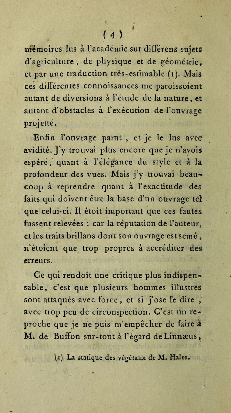 mémoires lus à l’académie sur différens sujets d’agriculture , de physique et de géométrie, et par une traduction très-estimable (1). Mais ces différentes connoissances me paroissoient autant de diversions à l'étude de la nature, et autant d’obstacles à l’exécution de l’ouvrage projetté. Enfin l’ouvrage parut , et je le lus avec avidité. J’y trouvai plus encore que je n’avois espéré, quant à l’élégance du style et à la profondeur des vues. Mais j’y trouvai beau-* coup à reprendre quant à l’exactitude des faits qui doivent être la base d’un ouvrage tel que celui-ci. Il étoit important que ces fautes fussent relevées : car la réputation de l’auteur, et les traits brillans dont son ouvrage est semé , n’étoient que trop propres à accréditer des erreurs. Ce qui rendoit une critique plus indispen- sable, c’est que plusieurs hommes illustres sont attaqués avec force , et si j’ose Te dire , avec trop peu de circonspection. C’est un re- proche que je ne puis m’empêcher de faire à M. de Buffon sur-tout à l’égard deLinnæus, (i) La statique des végétaux de M. Haies.