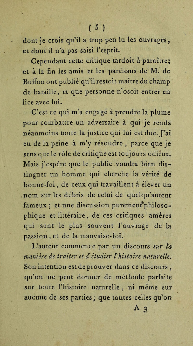 dont je croîs quil a trop peu lu les ouvrages, et dont il n’a pas saisi l’esprit. Cependant cette critique tardoit à paroître; et à la fin les amis et les partisans de M. de BufFon ont publié qu’ilrestoit maître du champ de bataille, et que personne n’osoit entrer en lice avec lui. C’est ce qui m’a engagé à prendre la plume pour combattre un adversaire à qui je rends néanmoins toute la justice qui lui est due. J’ai eu de la peine à m’y résoudre , parce que je sens que le rôle de critique est toujours odiéux. Mais j’espère que le public voudra bien dis- tinguer un homme qui cherche la vérité de bonne-foi, de ceux qui travaillent à élever un nom sur les débris de celui de quelqu’auteur fameux ; et une discussion puremenfphiloso- phique et littéraire, de ces critiques amères qui sont le plus souvent l’ouvrage de la passion , et de la mauvaise-foï. L’auteur commence par un discours sur la manière de traiter et £ étudier V histoire naturelle. Son intention est de prouver dans ce discours , qu’on ne peut donner de méthode parfaite sur toute l’histoire naturelle , ni même sur aucune de ses parties ; que toutes celles qu’on A 3