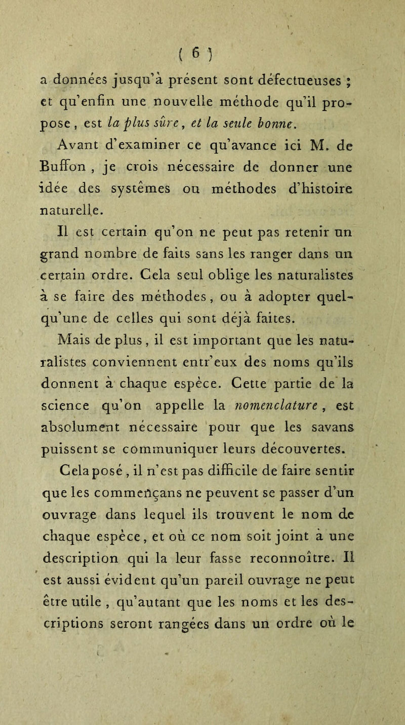 a données jusqu’à présent sont défectueuses ; et qu’enfin une nouvelle méthode qu’il pro- pose , est la plus sure, et la seule bonne. Avant d’examiner ce qu’avance ici M. de Buffon , je crois nécessaire de donner une idée des systèmes ou méthodes d’histoire naturelle. Il est certain qu’on ne peut pas retenir un grand nombre de faits sans les ranger dans un certain ordre. Cela seul oblige les naturalistes à se faire des méthodes, ou à adopter quel- qu’une de celles qui sont déjà faites. Mais de plus, il est important que les natu- ralistes conviennent entr’eux des noms qu’ils donnent à chaque espèce. Cette partie de la science qu’on appelle la nomenclature, est absolument nécessaire pour que les savans puissent se communiquer leurs découvertes. Cela posé , il n’est pas difficile de faire sentir que les commcûçans ne peuvent se passer d’un ouvrage dans lequel ils trouvent le nom de chaque espèce, et où ce nom soit joint à une description qui la leur fasse reconnoître. Il est aussi évident qu’un pareil ouvrage ne peut être utile , qu’autant que les noms et les des- criptions seront rangées dans un ordre où le