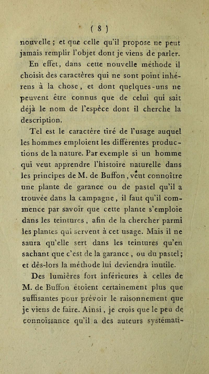 nouvelle ; et que celle qu’il propose ne peut jamais remplir l’objet dont je viens de parler. En effet, dans cette nouvelle méthode il choisit des caractères qui ne sont point inhé- rens à la chose, et dont quelques-uns ne peuvent être connus que de celui qui sait déjà le nom de l’espèce dont il cherche la description. Tel est le caractère tiré de l’usage auquel les hommes emploient les différentes produc- tions de la nature. Par exemple si un homme qui veut apprendre l’histoire naturelle dans les principes de M. de Buffon, veut connaître une plante de garance ou de pastel qu’il a trouvée dans la campagne, il faut qu’il com- mence par savoir que cette plante s’emploie dans les teintures , afin de la chercher parmi les plantes qui servent à cet usage. Mais il ne saura qu’elle sert dans les teintures qu’en sachant que c’est de la garance , ou du pastel; et dès-lors la méthode lui deviendra inutile. Des lumières fort inférieures à celles de M. de Buffon étoient certainement plus que suffisantes pour prévoir le raisonnement que je viens de faire. Ainsi, je crois que le peu de çonnoissance qu’il a des auteurs systémati-