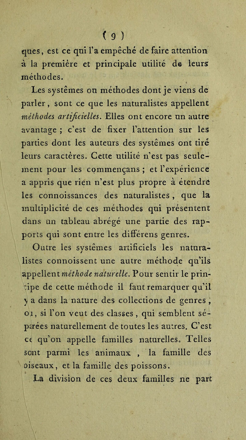 ques, est ce qui l’a empêché de faire attention à la première et principale utilité de leurs méthodes. Les systèmes ou méthodes dont je viens de parler, sont ce que les naturalistes appellent méthodes artificielles. Elles ont encore un autre avantage ; c’est de fixer l’attention sur les parties dont les auteurs des systèmes ont tiré leurs caractères. Cette utilité n’est pas seule- ment pour les commençans ; et l’expérience a appris que rien n’est plus propre à étendre les connoissances des naturalistes, que la multiplicité de ces méthodes qui présentent dans an tableau abrégé une partie des rap- ports qui sont entre les différens genres. Outre les systèmes artificiels les natura- listes connoissent une autre méthode qu'ils appellent méthode naturelle. Pour sentir le prin- cipe de cette méthode il faut remarquer qu’il y a dans la nature des collections de genres , oi, si l’on veut des classes , qui semblent sé- parées naturellement de toutes les autres. C’est et qu’on appelle familles naturellesc Telles sont parmi les animaux , la famille des oiseaux, et la famille des poissons. La division de ces deux familles ne part