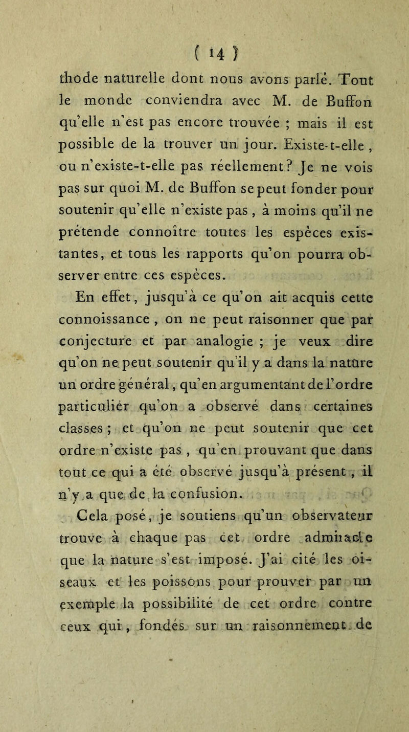 ( *4 î fchode naturelle dont nous avons parié. Tout le monde conviendra avec M. de Buffon quelle n’est pas encore trouvée ; mais il est possible de la trouver un jour. Existe-t-elle , ou n’existe-t-elle pas réellement? Je ne vois pas sur quoi M. de Buffon se peut fonder pour soutenir qu’elle n’existe pas , à moins qu’il ne prétende connoître toutes les espèces exis- tantes, et tous les rapports qu’on pourra ob- server entre ces espèces. En effet, jusqu’à ce qu’on ait acquis cette connoissance , on ne peut raisonner que par conjecture et par analogie ; je veux dire qu’on ne peut soutenir qu’il y a dans la nature un ordre général, qu’en argumentant de l’ordre particulier qu’on a observé dans certaines classes ; et qu’on ne peut soutenir que cet ordre n’existe pas , qu’en prouvant que dans tout ce qui a été observé jusqu’à présent , il n’y a que. de la confusion. Cela posé, je soutiens qu’un observateur trouve à chaque pas cet ordre admiiaole que la nature s’est imposé. J’ai cité les oi- seaux et les poissons pour prouver par un exemple la possibilité de cet ordre contre ceux qui , fondés sur un raisonnement de