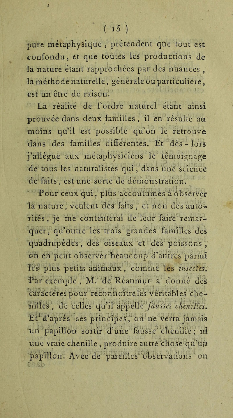 « ( ‘5 ) pure métaphysique , prétendent que tout est confondu, et que toutes les productions de la nature étant rapprochées par des nuances , la méthode naturelle, générale ou particulière, est un être de raison. La réalité de l’ordre naturel étant ainsi prouvée dans deux familles , il en résulte au moins qu’il est possible qu’on le retrouve dans des familles différentes. Et dès » lors j’allègue aux métaphysiciens le témoignage de tous les naturalistes qui, dans une science de faits , est une sorte de démonstration. Pour ceux qui, plus accoutumés à observer la nature, veulent des faits , et non des auto- rités , je me contenterai de leur faire remar- quer, qu’outre les trois grandes familles des quadrupèdes , des oiseaux et des poissons , oin en peut observer beaucoup d’autres parmi ïês plus petits animaux, comme les insectes. Pur exemple , M. de Réaumur a donné des caractères pour recôrinoîtrèlés véritables che- nilles , de celles qü’ifappelle ! fausses chenilles, Et1 d’après ses principes f ori ne verra jamais un papillon sortir d’une fausse chenille ; ni une vraie chenille , produire autre chose qu’un ■jpapillon. Avec de pareilles'observations k on