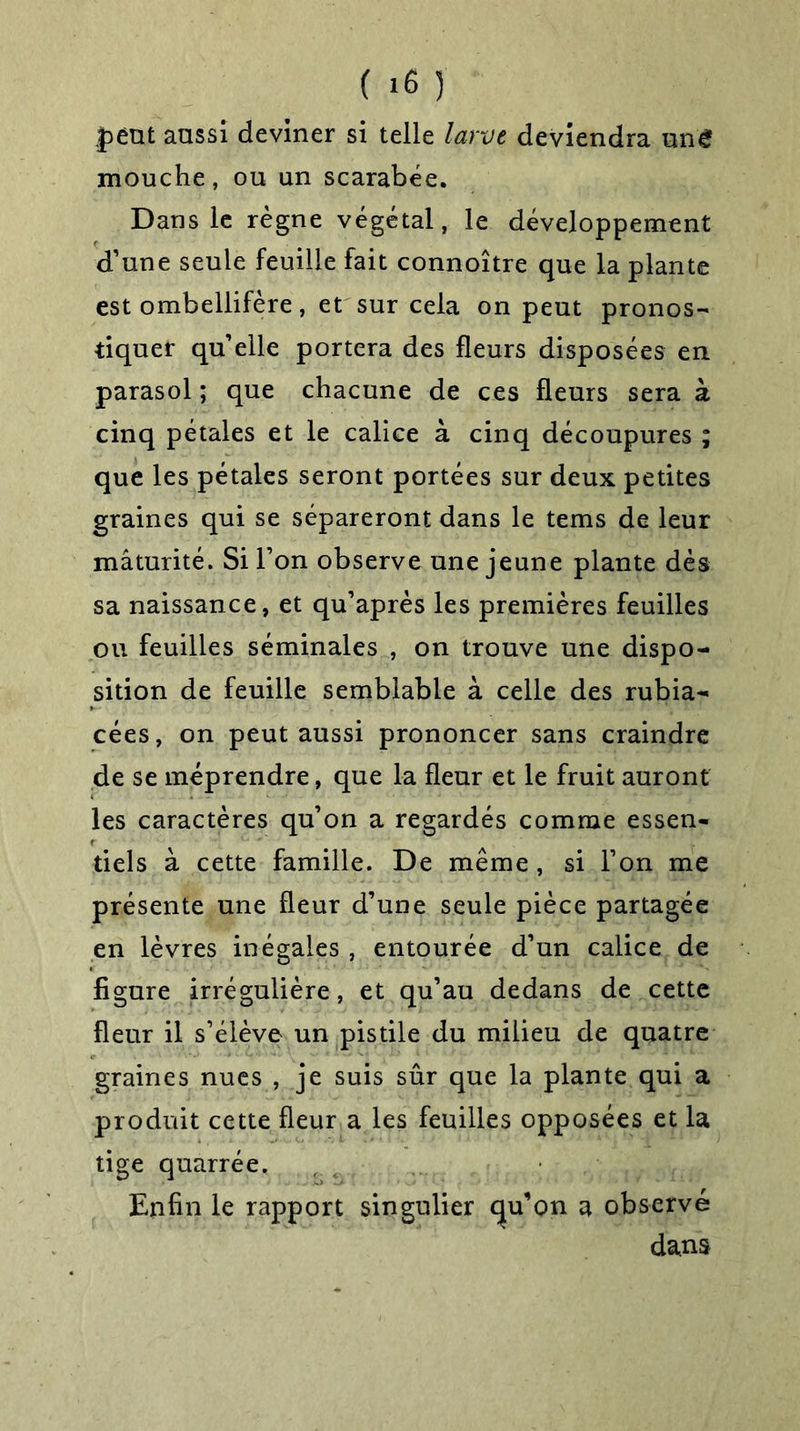 peut aussi deviner si telle larve deviendra une mouche, ou un scarabée. Dans le règne végétal, le développement d’une seule feuille fait connoître que la plante est ombellifère, et sur cela on peut pronos- tiquer qu’elle portera des fleurs disposées en parasol ; que chacune de ces fleurs sera à cinq pétales et le calice à cinq découpures ; que les pétales seront portées sur deux petites graines qui se sépareront dans le tems de leur mâturité. Si l’on observe une jeune plante dés sa naissance, et qu’après les premières feuilles ou feuilles séminales , on trouve une dispo- sition de feuille semblable à celle des rubia- cées, on peut aussi prononcer sans craindre de se méprendre, que la fleur et le fruit auront les caractères qu’on a regardés comme essen- tiels à cette famille. De même , si l’on me présente une fleur d’une seule pièce partagée en lèvres inégales , entourée d’un calice de figure irrégulière , et qu’au dedans de cette fleur il s’élève un pistile du milieu de quatre graines nues , je suis sûr que la plante qui a produit cette fleur a les feuilles opposées et la tige quarrée. Enfin le rapport singulier qu’on a observé dans