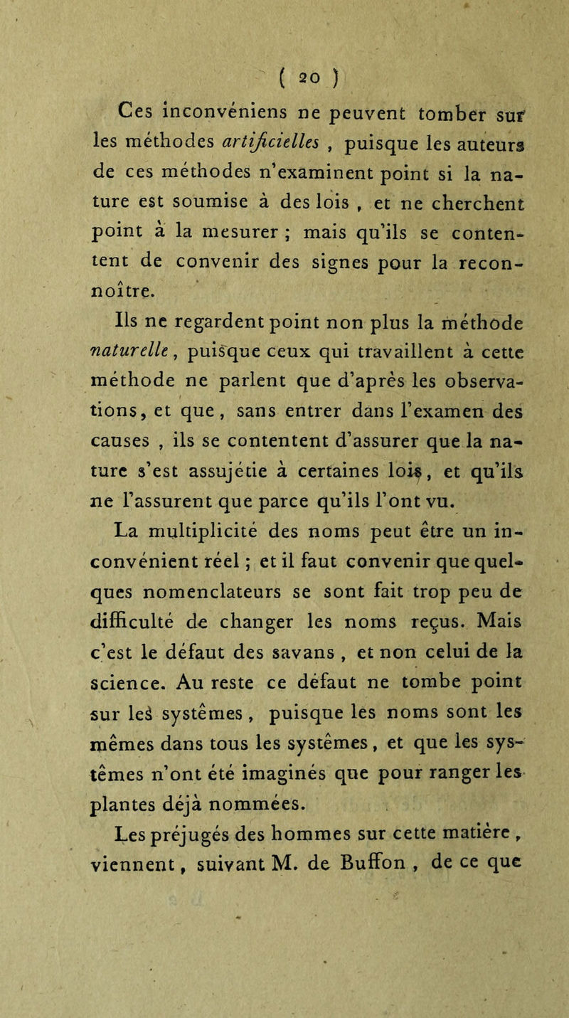 Ces inconvéniens ne peuvent tomber sur les méthodes artificielles , puisque les auteurs de ces méthodes n’examinent point si la na- ture est soumise à des lois , et ne cherchent point à la mesurer ; mais qu’ils se conten- tent de convenir des signes pour la recon- noître. Ils ne regardent point non plus la méthode naturelle, puisque ceux qui travaillent à cette méthode ne parlent que d’après les observa- tions, et que, sans entrer dans l’examen des causes , ils se contentent d’assurer que la na- ture s’est assujétie à certaines lois, et qu’ils ne l’assurent que parce qu’ils l’ont vu. La multiplicité des noms peut être un in- convénient réel ; et il faut convenir que quel- ques nomenclateurs se sont fait trop peu de difficulté de changer les noms reçus. Mais c’est le défaut des savans , et non celui de la science. Au reste ce défaut ne tombe point sur leà systèmes , puisque les noms sont les mêmes dans tous les systèmes, et que les sys- tèmes n’ont été imaginés que pour ranger les plantes déjà nommées. Les préjugés des hommes sur cette matière , viennent, suivant M. de Buffon , de ce que