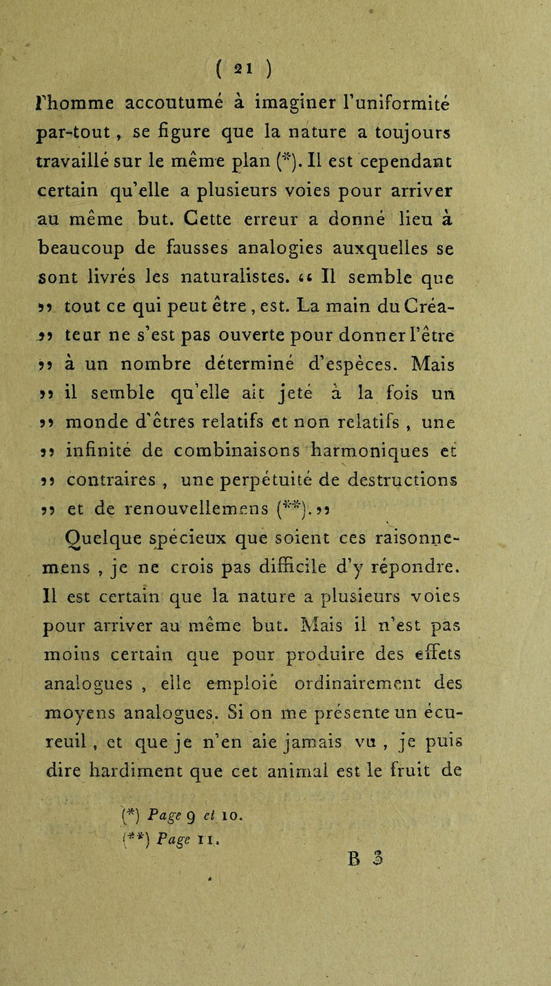 Thomme accoutumé à imaginer l’uniformité par-tout, se figure que la nature a toujours travaillé sur le même plan (*). Il est cependant certain qu’elle a plusieurs voies pour arriver au même but. Cette erreur a donné lieu à beaucoup de fausses analogies auxquelles se sont livrés les naturalistes, a II semble que 55 tout ce qui peut être , est. La main du Créa- is teur ne s’est pas ouverte pour donner l’être 55 à un nombre déterminé d’espèces. Mais 55 il semble qu’elle ait jeté à la fois un 55 monde d'êtres relatifs et non relatifs , une 55 infinité de combinaisons harmoniques et 55 contraires , une perpétuité de destructions 55 et de renouvellemens (**).55 Quelque spécieux que soient ces raisonne- mens , je ne crois pas difficile d’y répondre. 11 est certain que la nature a plusieurs voies pour arriver au même but. Mais il n’est pas moins certain que pour produire des effets analogues , elle emploie ordinairement des moyens analogues. Si on me présente un écu- reuil , et que je n’en aie jamais vu, je puis dire hardiment que cet animal est le fruit de (*) Page 9 et îo. ■(**) Page II, B 3