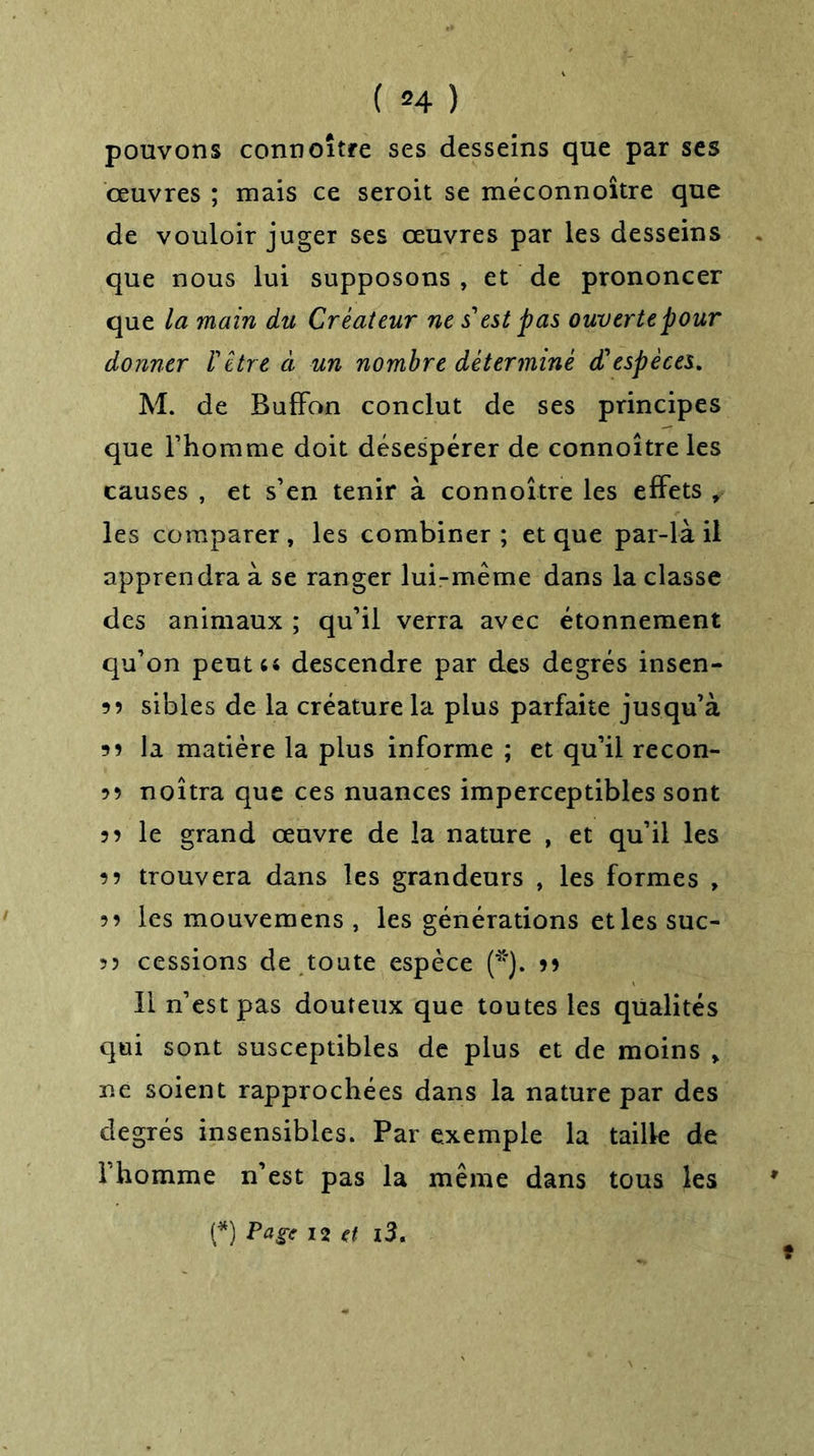 ( *4 ) pouvons connoître ses desseins que par ses œuvres ; mais ce seroit se méconnoître que de vouloir juger ses œuvres par les desseins que nous lui supposons , et de prononcer que la main du Créateur ne s'est pas ouverte pour donner l'être à un nombre déterminé d'espèces. M. de Buffon conclut de ses principes que l’homme doit désespérer de connoître les causes , et s’en tenir à connoître les effets , les comparer , les combiner ; et que par-là il apprendra à se ranger lui-méme dans la classe des animaux ; qu’il verra avec étonnement qu’on peut u descendre par des degrés insen- 55 sibles de la créature la plus parfaite jusqu’à 55 la matière la plus informe ; et qu’il recon- 55 noîtra que ces nuances imperceptibles sont 55 le grand œuvre de la nature , et qu’il les 55 trouvera dans les grandeurs , les formes , 55 les mouvemens , les générations et les suc- 5? cessions de toute espèce (*). 95 Il n’est pas douteux que toutes les qualités qui sont susceptibles de plus et de moins » ne soient rapprochées dans la nature par des degrés insensibles. Par exemple la taille de l’homme n’est pas la même dans tous les (*) Page 12 et l3.