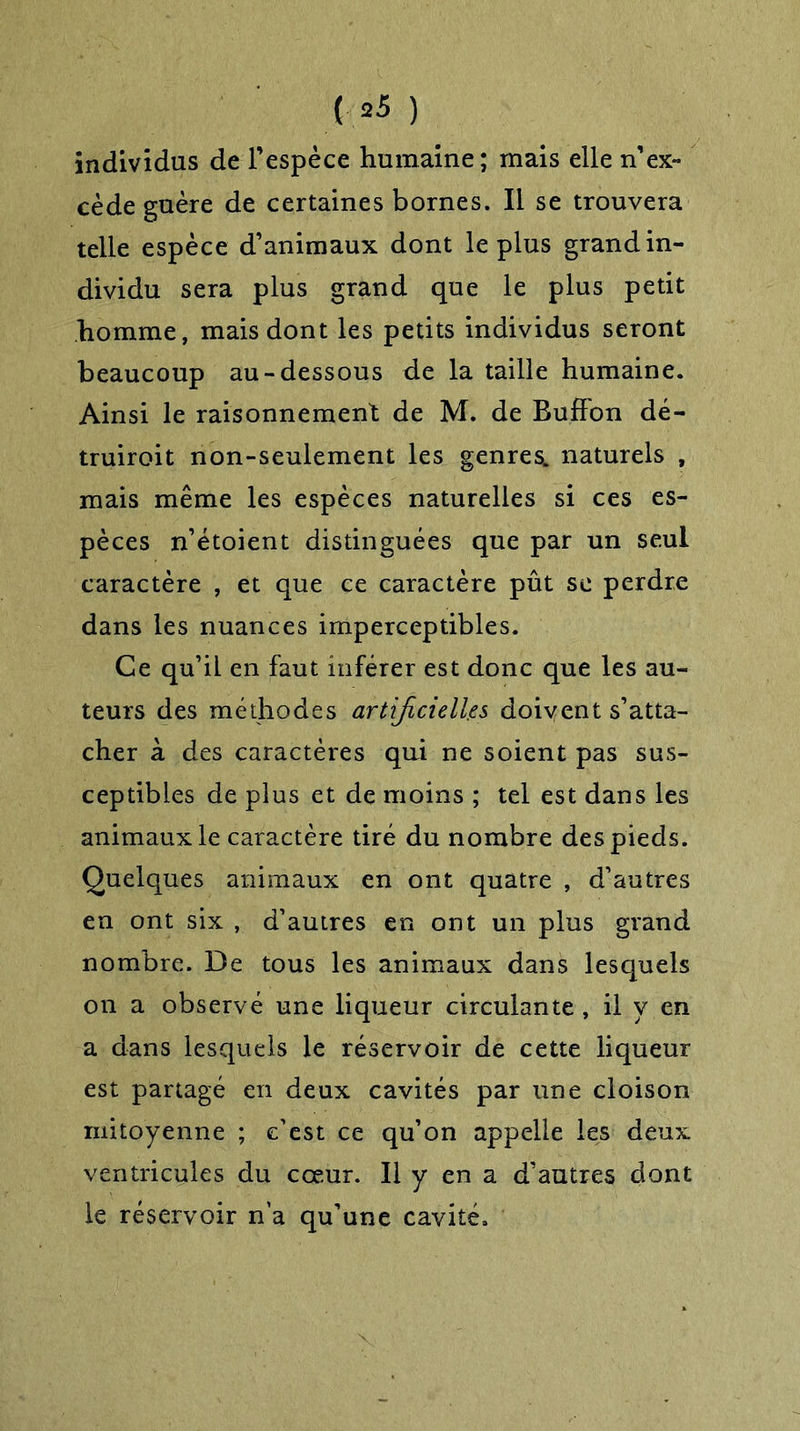 individus de l’espèce humaine; mais elle n’ex- cède guère de certaines bornes. Il se trouvera telle espèce d’animaux dont le plus grand in- dividu sera plus grand que le plus petit homme, mais dont les petits individus seront beaucoup au-dessous de la taille humaine. Ainsi le raisonnement de M. de Buffon dé- truiroit non-seulement les genres^. naturels , mais même les espèces naturelles si ces es- pèces n’étoient distinguées que par un seul caractère , et que ce caractère pût se perdre dans les nuances imperceptibles. Ce qu’il en faut inférer est donc que les au- teurs des méthodes artificielles doivent s’atta- cher à des caractères qui ne soient pas sus- ceptibles de plus et de moins ; tel est dans les animaux le caractère tiré du nombre des pieds. Quelques animaux en ont quatre , d’autres en ont six , d’autres en ont un plus grand nombre. De tous les animaux dans lesquels on a observé une liqueur circulante , il y en a dans lesquels le réservoir de cette liqueur est partagé en deux cavités par une cloison mitoyenne ; c’est ce qu’on appelle les deux ventricules du cœur. Il y en a d’autres dont le réservoir n’a qu’une cavité.