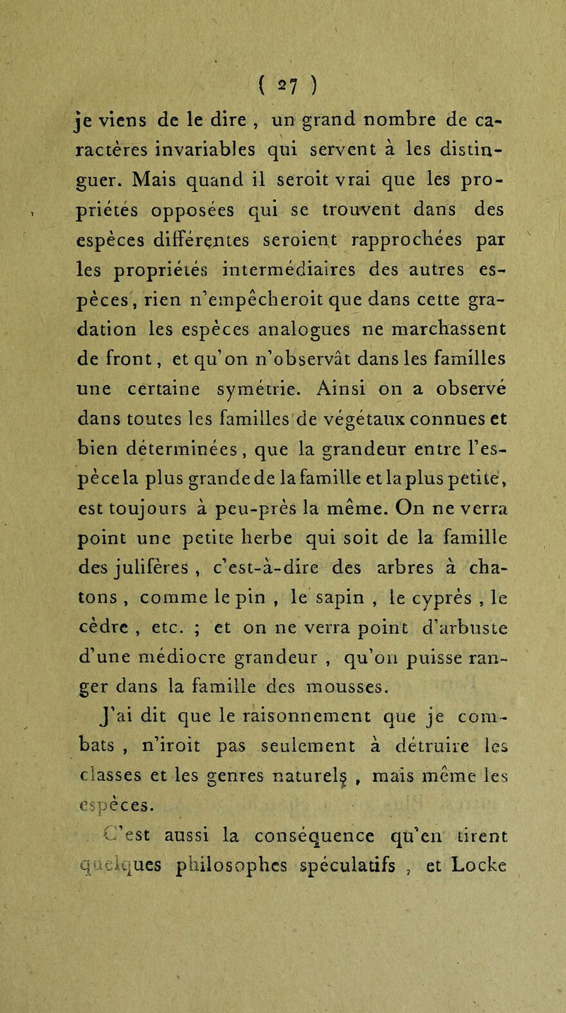 je viens de le dire , un grand nombre de ca- ractères invariables qui servent à les distin- guer. Mais quand il seroit vrai que les pro- priétés opposées qui se trouvent dans des espèces différentes seroient rapprochées par les propriétés intermédiaires des autres es- pèces, rien n’empêcheroit que dans cette gra- dation les espèces analogues ne marchassent de front, et qu’on n’observât dans les familles une certaine symétrie. Ainsi on a observé dans toutes les familles de végétaux connues et bien déterminées, que la grandeur entre l’es- pècela plus grandede lafamille etlapluspetite, est toujours à peu-près la même. On ne verra point une petite herbe qui soit de la famille des julifères , c’est-à-dire des arbres à cha- tons , comme le pin , le sapin , le cyprès , le cèdre , etc. ; et on ne verra point d’arbuste d’une médiocre grandeur , qu’on puisse ran- ger dans la famille des mousses. J’ai dit que le raisonnement que je com- bats , n’iroit pas seulement à détruire les classes et les genres naturel^ , mais même les espèces. C’est aussi la conséquence qu’en tirent quelques philosophes spéculatifs , et Locke