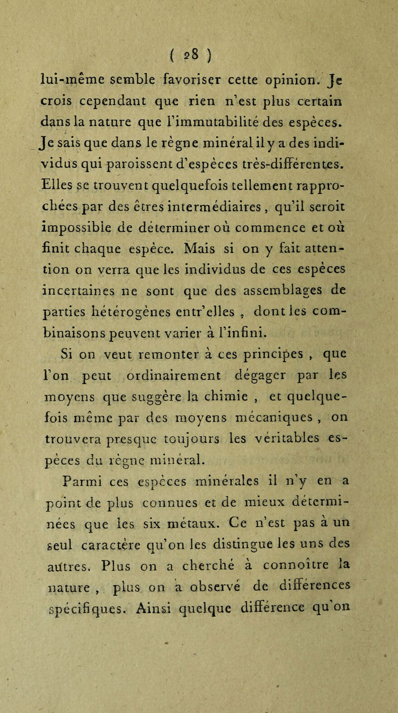 lui-même semble favoriser cette opinion. Je crois cependant que rien n’est plus certain dans la nature que l’immutabilité des espèces. Je sais que dans le règne minéral il y a des indi- vidus qui paroissent d’espèces très-différentes. Elles se trouvent quelquefois tellement rappro- chées par des êtres intermédiaires , qu’il seroit impossible de déterminer où commence et où finit chaque espèce. Mais si on y fait atten- tion on verra que les individus de ces espèces incertaines ne sont que des assemblages de parties hétérogènes entr’elles , dont les com- binaisons peuvent varier à l’infini. Si on veut remonter à ces principes , que l’on peut ordinairement dégager par les moyens que suggère la chimie , et quelque- fois même par des moyens mécaniques , on trouvera presque toujours les véritables es- pèces du règne minéral. Parmi ces espèces minérales il n’y en a point de plus connues et de mieux détermi- nées que les six métaux. Ce n’est pas à un seul caractère qu’on les distingue les uns des aiitres. Plus on a cherché à connoître la nature , plus on a observé de différences spécifiques. Ainsi quelque différence qu on