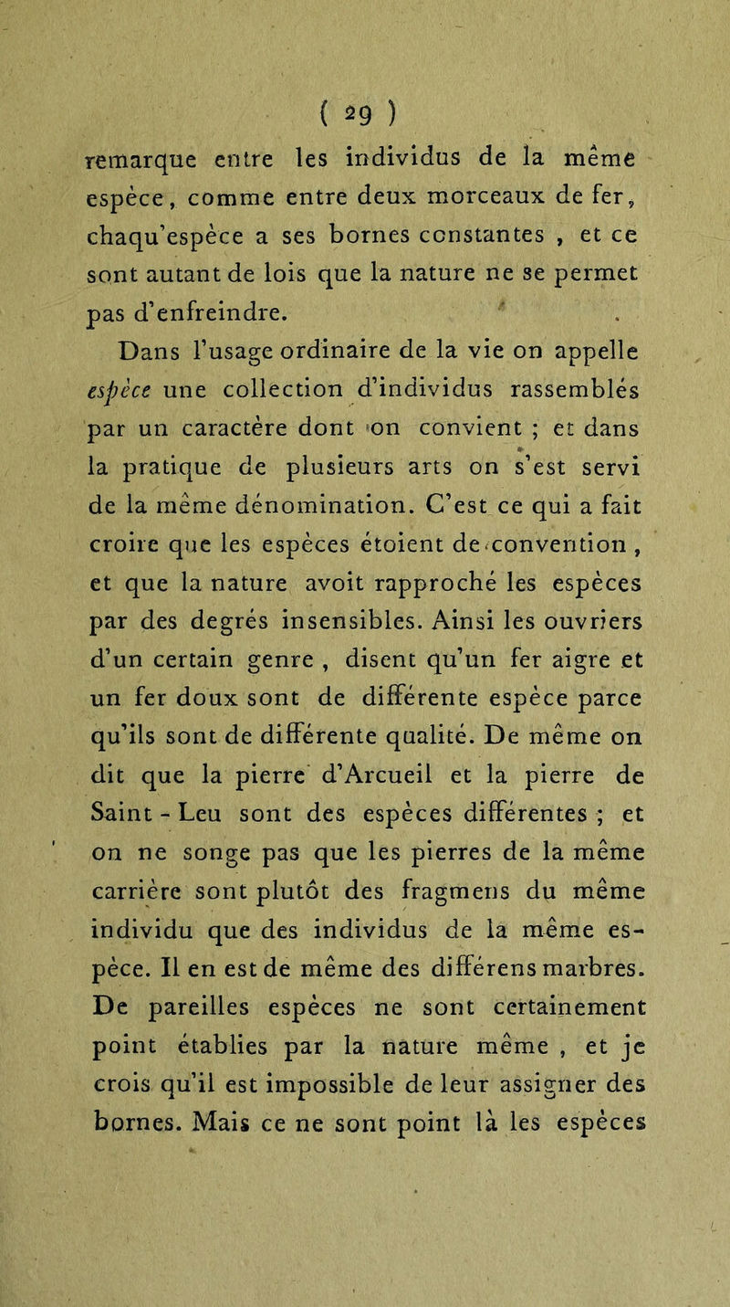 ( *9 ) remarque entre les individus de la même espèce , comme entre deux morceaux de fer* chaqu’espèce a ses bornes constantes , et ce sont autant de lois que la nature ne se permet pas d’enfreindre. Dans l’usage ordinaire de la vie on appelle espèce une collection d’individus rassemblés par un caractère dont on convient ; et dans la pratique de plusieurs arts on s’est servi de la même dénomination. C’est ce qui a fait croire que les espèces étoient de convention , et que la nature avoit rapproché les espèces par des degrés insensibles. Ainsi les ouvriers d’un certain genre , disent qu’un fer aigre et un fer doux sont de différente espèce parce qu’ils sont de différente qualité. De même on dit que la pierre d’Arcueil et la pierre de Saint - Leu sont des espèces différentes ; et on ne songe pas que les pierres de la même carrière sont plutôt des fragmens du même individu que des individus de la même es- pèce. Il en est de même des différens marbres. De pareilles espèces ne sont certainement point établies par la nature même , et je crois qu’il est impossible de leur assigner des bornes. Mais ce ne sont point là les espèces