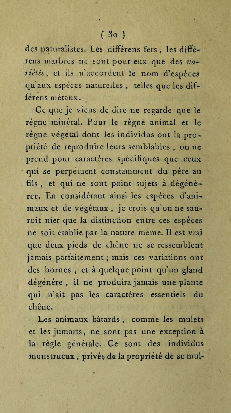 des naturalistes. Les différens fers , les diffé* rens. marbres ne sont pour eux que des va- riétés, et ils n’accordent le nom d’espèces qu’aux espèces naturelles , telles que les dif- férens métaux. Ce que je viens de dire ne regarde que le règne minéral. Pour le règne animal et le régne végétal dont les individus ont la pro- priété de reproduire leurs semblables , on ne prend pour caractères spécifiques que ceux qui se perpétuent constamment du père au fils , et qui ne sont point sujets à dégéné- rer. En considérant ainsi les espèces d’ani- maux et de végétaux , je crois qu’on ne sau- roit nier que la distinction entre ces espèces ne soit établie par la nature même. Il est vrai que deux pieds de chêne ne se ressemblent jamais parfaitement ; mais ces variations ont des bornes , et à quelque point qu’un gland dégénère, il ne produira jamais une plante qui n’ait pas les caractères essentiels du chêne. Les animaux bâtards , comme les mulets et les jumarts, ne sont pas une exception à la règle générale. Ce sont des individus monstrueux , privés de la propriété de se mul-