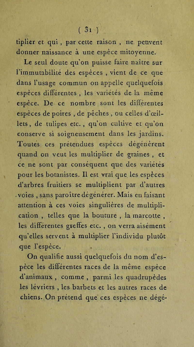 tîplier et qui , par cette raison , ne peuvent donner naissance à une espèce mitoyenne. Le seul doute qu’on puisse faire naître sur l’immutabilité des espèces , vient de ce que dans l’usage commun on appelle quelquefois espèces différentes , les variétés de la même espèce. De ce nombre sont les différentes espèces de poires , de pêches, ou celles d’œil- lets , de tulipes etc., qu’on cultive et qu’on conserve si soigneusement dans les jardins. Toutes ces prétendues espèces dégénèrent quand on veut les multiplier de graines , et ce ne sont par conséquent que des variétés pour les botanistes. Il est vrai que les espèces d’arbres fruitiers se multiplient par d’autres .voies , sans paroîtredégénérer. Mais en faisant attention à ces voies singulières de multipli- cation , telles que la bouture , la marcotte , les différentes greffes etc. , on verra aisément qu’elles servent à multiplier l’individu plutôt que l’espèce. On qualifie aussi quelquefois du nom d’es- pèce les différentes races de la même espèce d’animaux , comme , parmi les quadrupèdes les lévriers , les barbets et les autres races de chiens. On prétend que ces espèces ne dégé-