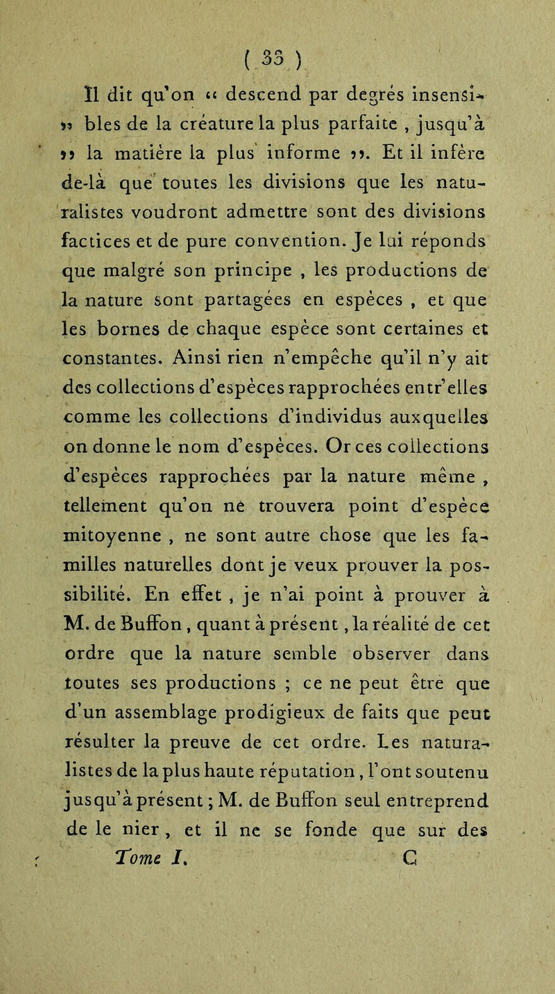 Ï1 dit qu’on u descend par degrés insensi* 95 blés de la créature la plus parfaite , jusqu’à 99 la matière la plus informe 99. Et il infère de-là que toutes les divisions que les natu- ralistes voudront admettre sont des divisions factices et de pure convention. Je lui réponds que malgré son principe , les productions de la nature sont partagées en espèces , et que les bornes de chaque espèce sont certaines et constantes. Ainsi rien n’empêche qu’il n’y ait des collections d’espèces rapprochées entr’elles comme les collections d’individus auxquelles on donne le nom d’espèces. Or ces collections d’espèces rapprochées par la nature même , tellement qu’on ne trouvera point d’espèce mitoyenne , ne sont autre chose que les fa- milles naturelles dont je veux prouver la pos- sibilité. En effet * je n’ai point à prouver à M. de Buffon , quant à présent, la réalité de cet ordre que la nature semble observer dans toutes ses productions ; ce ne peut être que d’un assemblage prodigieux de faits que peut résulter la preuve de cet ordre. Les natura- listes de la plus haute réputation, Font soutenu jusqu’à présent ; M. de Buffon seul entreprend de le nier , et il ne se fonde que sur des Tome I. C