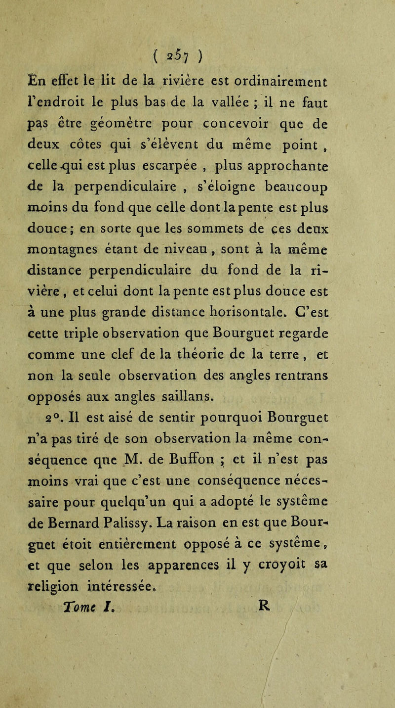 ( ) En effet le lit de la rivière est ordinairement l’endroit le plus bas de la vallée ; il ne faut pas être géomètre pour concevoir que de deux côtes qui s’élèvent du même point , celle ^qui est plus escarpée , plus approchante de la perpendiculaire , s’éloigne beaucoup moins du fond que celle dont la pente est plus douce; en sorte que les sommets de ces deux montagnes étant de niveau , sont à la même distance perpendiculaire du fond de la ri- vière , et celui dont la pente est plus douce est à une plus grande distance horisontale. C’est cette triple observation que Bourguet regarde comme une clef de la théorie de la terre , et non la seule observation des angles rentrans opposés aux angles saillans. 2°. Il est aisé de sentir pourquoi Bourguet n’a pas tiré de son observation la même con- séquence que M. de BufFon ; et il n’est pas moins vrai que c’est une conséquence néces- saire pour quelqu’un qui a adopté le système de Bernard Palissy. La raison en est que Bour- guet étoit entièrement opposé à ce système, et que selon les apparences il y croyoit sa religion intéressée. Tome J. R
