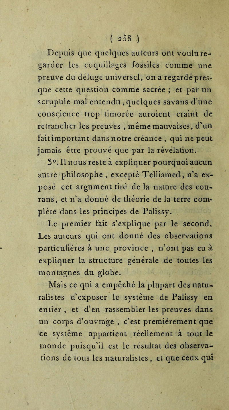 Depuis que quelques auteurs ont voulu re- garder les coquillages fossiles comme une preuve du déluge universel, on a regardé pres- que cette question comme sacrée ; et par un scrupule mal entendu , quelques savans d’une conscience trop timorée auroient craint de retrancher les preuves , même mauvaises, d’un fait important dans notre créance , qui ne peut jamais être prouvé que par là révélation. S°. Il nous reste à expliquer pourquoi aucun autre philosophe , excepté Telliamed, n’a ex- posé cet argument tiré de la nature des cou- rans, et n’a donné de théorie de la terre com- plète dans les principes de Palissy. Le premier fait s’explique par le second. Les auteurs qui ont donné des observations particulières à une province , n’ont pas eu à expliquer la structure générale de toutes les montagnes du globe. Mais ce qui a empêché la plupart des natu- ralistes d’exposer le système de Palissy en entier , et d’en rassembler les preuves dans un corps d’ouvrage , c’est premièrement que ce système appartient réellement à tout le monde puisqu’il est le résultat des observa- tions de tous les naturalistes , et que ceux qui