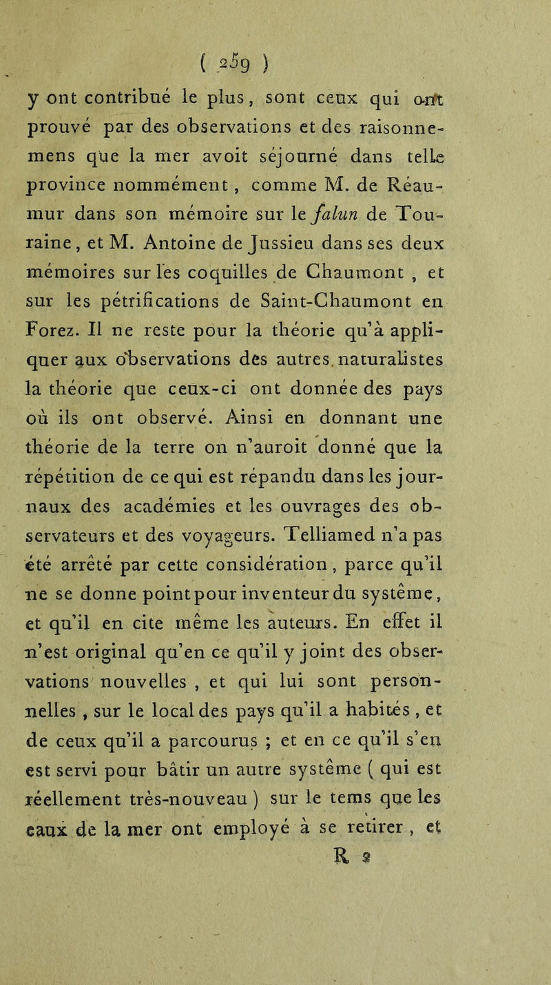 ( .*$9 ) y ont contribué le plus, sont ceux qui orft prouvé par des observations et des raisonne- mens qüe la mer avoit séjourné dans telle province nommément, comme M. de Réau- mur dans son mémoire sur le falun de Tou- raine , et M. Antoine de Jussieu dans ses deux mémoires sur les coquilles de Chaumont , et sur les pétrifications de Saint-Chaumont en Forez. Il ne reste pour la théorie qu’à appli- quer aux observations des autres, naturalistes la théorie que ceux-ci ont donnée des pays où ils ont observé. Ainsi en donnant une théorie de la terre on n’auroit donné que la répétition de ce qui est répandu dans les jour- naux des académies et les ouvrages des ob- servateurs et des voyageurs. Telliamed n’a pas été arrêté par cette considération, parce qu’il ne se donne point pour inventeur du système, et qu’il en cite même les auteurs. En effet il n’est original qu’en ce qu’il y joint des obser- vations nouvelles , et qui lui sont person- nelles J sur le local des pays qu’il a habités , et de ceux qu’il a parcourus ; et en ce qu’il s’en est servi pour bâtir un autre système ( qui est réellement très-nouveau ) sur le tems que les eaux de la mer ont employé à se retirer , et R 9