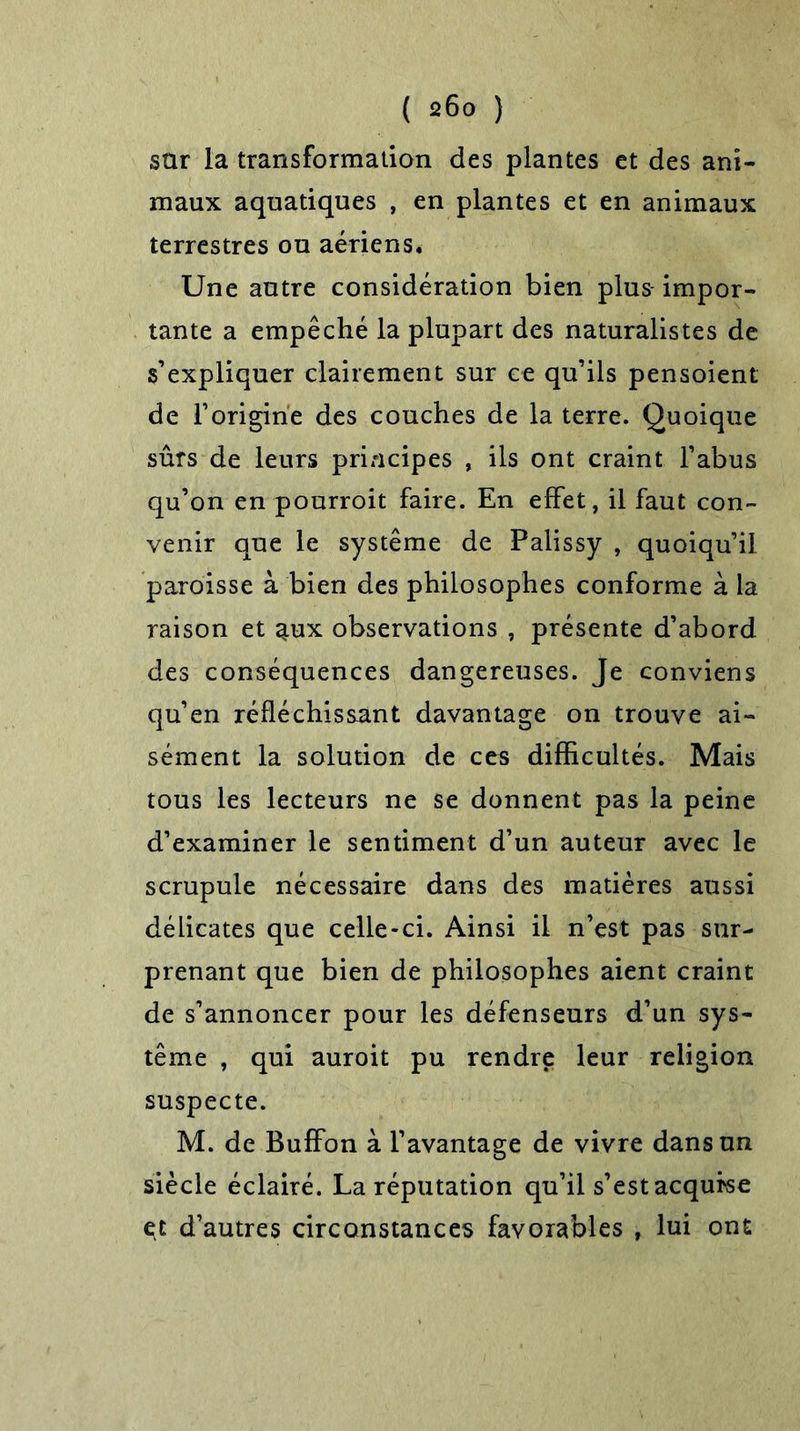 sür la transformation des plantes et des ani- maux aquatiques , en plantes et en animaux terrestres ou aériens. Une autre considération bien plus- impor- tante a empêché la plupart des naturalistes de s’expliquer clairement sur ce qu’ils pensoient de l’origine des couches de la terre. Quoique sûrs de leurs principes , ils ont craint l’abus qu’on en pourroit faire. En effet, il faut con- venir que le système de Palissy , quoiqu’il paroisse à bien des philosophes conforme à la raison et aux observations , présente d’abord des conséquences dangereuses. Je conviens qu’en réfléchissant davantage on trouve ai- sément la solution de ces difficultés. Mais tous les lecteurs ne se donnent pas la peine d’examiner le sentiment d’un auteur avec le scrupule nécessaire dans des matières aussi délicates que celle-ci. Ainsi il n’est pas sur- prenant que bien de philosophes aient craint de s’annoncer pour les défenseurs d’un sys- tème , qui auroit pu rendre leur religion suspecte. M. de Buffon à l’avantage de vivre dans un siècle éclairé. La réputation qu’il s’est acqufse çt d’autres circonstances favorables , lui ont