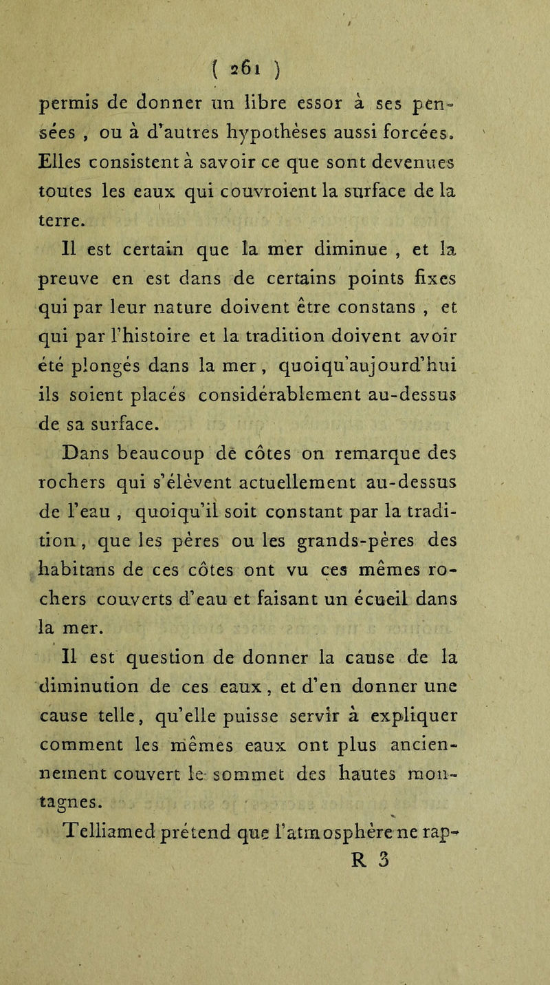 ( »6i ) permis de donner un libre essor à ses pen- sées , ou à d’autres hypothèses aussi forcées. Elles consistent à savoir ce que sont devenues toutes les eaux qui couvroient la surface de la terre. 11 est certain que la mer diminue , et la preuve en est dans de certains points fixes qui par leur nature doivent être constans , et qui par l’histoire et la tradition doivent avoir été plongés dans la mer, quoiqu’au]ourd’hui ils soient placés considérablement au-dessus de sa surface. Dans beaucoup de côtes on remarque des rochers qui s’élèvent actuellement au-dessus de l’eau , quoiqu’il soit constant par la tradi- tion , que les pères ouïes grands-pères des habitans de ces côtes ont vu ces mêmes ro- chers couverts d’eau et faisant un écueil dans la mer. Il est question de donner la cause de la diminution de ces eaux, et d’en donner une cause telle, qu’elle puisse servir à expliquer comment les mêmes eaux ont plus ancien- nement couvert le- sommet des hautes mon- tagnes. Telliamed prétend que l’atmosphère ne rap-* R 3