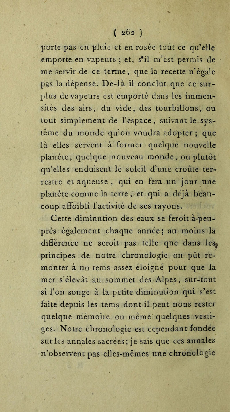 porte pas en pluie et en rosée tout ce qu’elle emporte en vapeurs ; et, s'il m’est permis de me servir de ce ternie, que la recette n’égale pas la dépense. De-là il conclut que ce sur- plus de vapeurs est emporté dans les immen- sités des airs, du vide, des tourbillons, ou tout simplement de l’espace, suivant le sys- tème du monde qu’on voudra adopter ; que là elles servent à former quelque nouvelle planète, quelque nouveau monde, ou plutôt qu’elles enduisent le soleil d’une croûte ter- restre et aqueuse , qui en fera un jour une planète comme la terre, et qui a déjà beau- coup affoibli l’activité de ses rayons. Cette diminution des eaux se feroit à-peu- près également chaque année; au moins la différence ne seroit pas telle que dans les* principes de notre chronologie on pût re- monter à un tems assez éloigné pour que la mer s’élevât au sommet des Alpes, sur-tout si l’on songe à la petite diminution qui s’est faite depuis les tems dont il peut nous rester quelque mémoire ou même quelques vesti- ges. Notre chronologie est cependant fondée sur les annales sacrées; je sais que ces annales n’observent pas elles-mêmes une chronologie