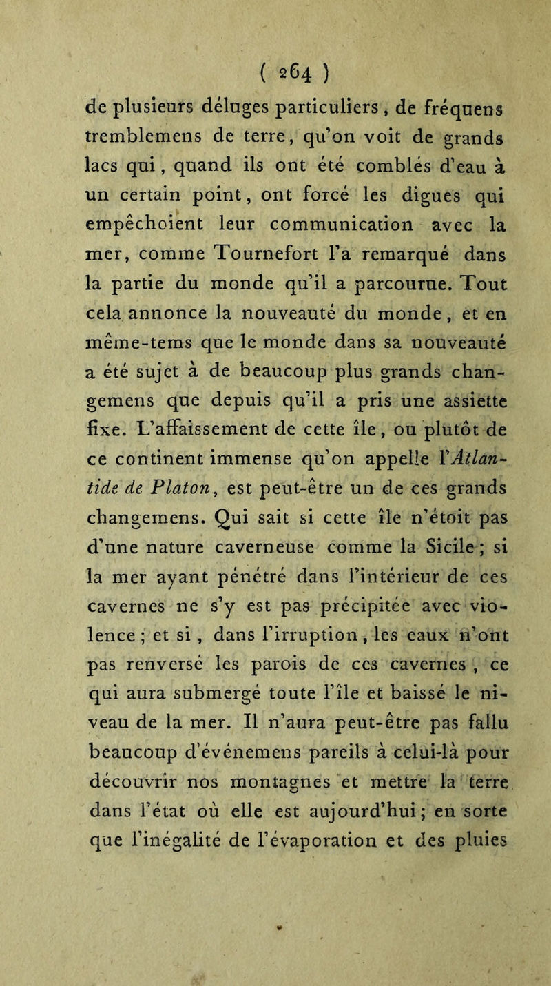 de plusieurs déluges particuliers , de fréquens tremblemens de terre, qu’on voit de grands lacs qui, quand ils ont été comblés d'eau à un certain point, ont forcé les digues qui empêchoient leur communication avec la mer, comme Tournefort l’a remarqué dans la partie du monde qu’il a parcourue. Tout cela annonce la nouveauté du monde, et en même-tems que le monde dans sa nouveauté a été sujet à de beaucoup plus grands chan- gemens que depuis qu’il a pris une assiette fixe. L’affaissement de cette île, ou plutôt de ce continent immense qu’on appelle Y Atlan- tide de Platon, est peut-être un de ces grands cliangemens. Qui sait si cette île n'étoit pas d’une nature caverneuse comme la Sicile ; si la mer ayant pénétré dans l’intérieur de ces cavernes ne s’y est pas précipitée avec vio- lence ; et si , dans l’irruption, les eaux n’ont pas renversé les parois de ces cavernes , ce qui aura submergé toute l’île et baissé le ni- veau de la mer. Il n’aura peut-être pas fallu beaucoup d événemens pareils à celui-là pour découvrir nos montagnes et mettre la terre dans l’état où elle est aujourd’hui; en sorte que l’inégalité de l’évaporation et des pluies