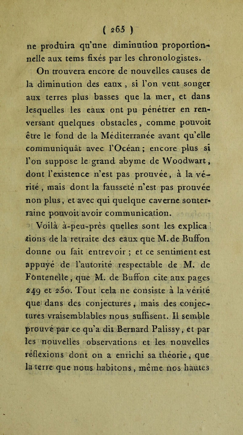 ne produira qu’une diminution proportion- nelle aux tems fixés par les chronologistes. On trouvera encore de nouvelles causes de la diminution des eaux , si l’on veut songer aux terres plus basses que la mer, et dans lesquelles les eaux ont pu pénétrer en ren- versant quelques obstacles, comme pouvoit être le fond de la Méditerranée avant qu’elle communiquât avec l’Océan ; encore plus si l’on suppose le grand abyme de Woodwart, dont l’existence n’est pas prouvée, à la vé- rité , mais dont la fausseté n’est pas prouvée non plus, et avec qui quelque caverne souter- raine pouvoit avoir communication. Voilà à-peu-près quelles sont les explica ; dons de la retraite des eaux que M.de BufFon donne ou fait entrevoir ; et ce sentiment est appuyé de l’autorité respectable de M. de Fùntenelle , que M. de BufFon cite aux pages 24g et 25o. Tout cela 11e consiste à la vérité que dans des conjectures , mais des conjec- tures vraisemblables nous suffisent. Il semble prouvé par ce qu’a dit Bernard Palissy, et par les nouvelles observations et les nouvelles réflexions dont on a enrichi sa théorie, que la terre que nous habitons, même nos hautes