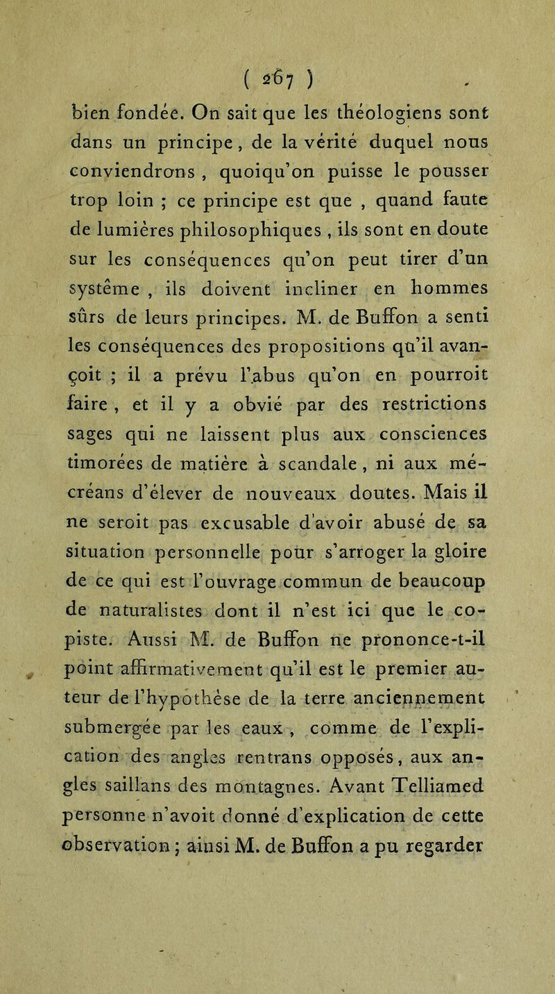 ( 2^7 ) bien fondée. On sait que les théologiens sont dans un principe, de la vérité duquel nous conviendrons , quoiqu’on puisse le pousser trop loin ; ce principe est que , quand faute de lumières philosophiques , ils sont en doute sur les conséquences qu’on peut tirer d’un système , ils doivent incliner en hommes sûrs de leurs principes. 3VL de Buffon a senti les conséquences des propositions qu’il avan- çoit ; il a prévu l’.abus qu’on en pourroit faire , et il y a obvié par des restrictions sages qui ne laissent plus aux consciences timorées de matière à scandale , ni aux rué- créans d’élever de nouveaux doutes. Mais il ne seroit pas excusable d’avoir abusé de sa situation personnelle pour s’arroger la gloire de ce qui est l’ouvrage commun de beaucoup de naturalistes dont il n’est ici que le co- piste. Aussi M. de Buffon ne prononce-t-il point affirmativement qu’il est le premier au- teur de l’hypothèse de la terre anciennement submergée par les eaux , comme de l’expli- cation des angles rentrans opposés, aux an- gles saillans des montagnes. Avant Telliamed personne n’avoit donné d’explication de cette observation ; ainsi M. de Buffon a pu regarder