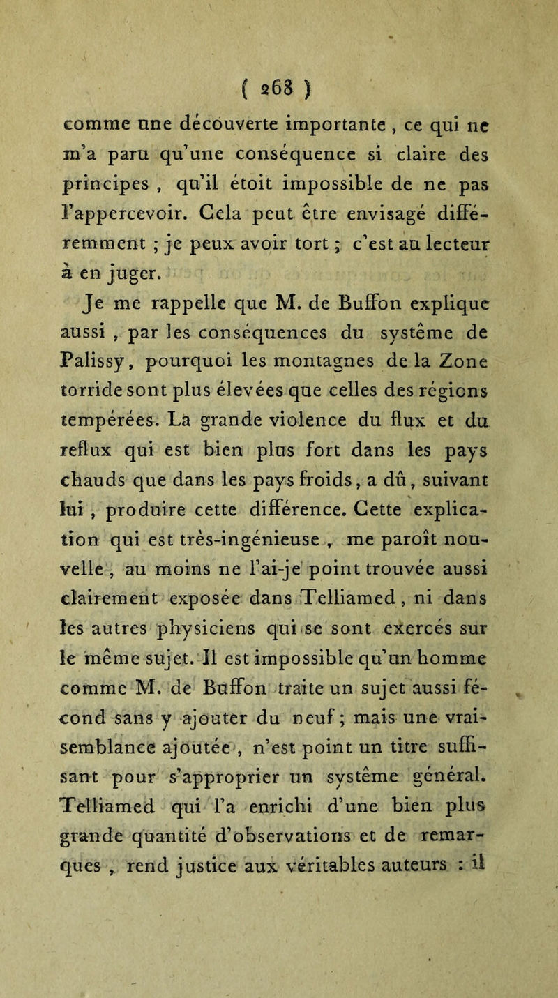 ( 263 ) comme une découverte importante , ce qui ne m’a paru qu’une conséquence si claire des principes , qu’il étoit impossible de ne pas Fappercevoir. Cela peut être envisagé diffé- remment ; je peux avoir tort ; c’est au lecteur à en juger. Je me rappelle que M. de Buffon explique aussi , par les conséquences du système de Palissy, pourquoi les montagnes de la Zone torride sont plus élevées que celles des régions tempérées. La grande violence du flux et du reflux qui est bien plus fort dans les pays chauds que dans les pays froids, a dû, suivant lui , produire cette différence. Cette explica- tion qui est très-ingénieuse , me paroît nou- velle , au moins ne F ai-je point trouvée aussi clairement exposée dans Telliamed, ni dans les autres physiciens qui se sont exercés sur le même sujet. Il est impossible qu’un homme comme M. de Buffon traite un sujet aussi fé- cond sans y ajouter du neuf ; mais une vrai- semblance ajoutée , n’est point un titre suffi- sant pour s’approprier un système général. Telliamed qui l’a enrichi d’une bien plus grande quantité d’observations et de remar- ques , rend justice aux véritables auteurs : il