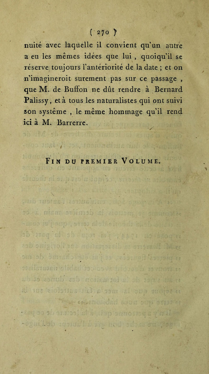 nuité avec laquelle il convient qu’un autre a eu les mêmes idées que lui , quoiqu’il se réserve toujours l’antériorité de la date ; et on n’imagineroit sûrement pas sur ce passage , que M. de Buffon ne dût rendre à Bernard Palissy, et à tous les naturalistes qui ont suivi son système , le même hommage qu’il rend ici à M. Barrerre* Fin du fremier Volume.