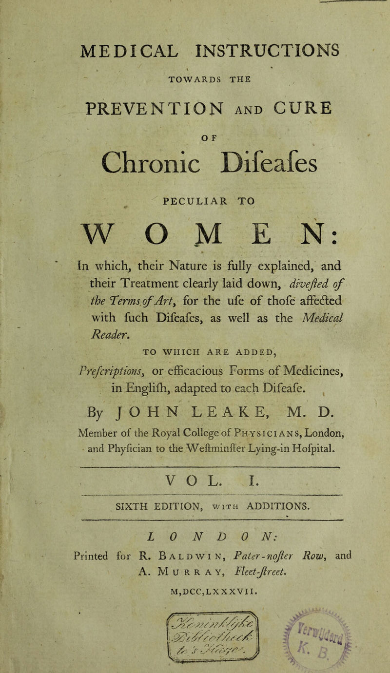 MEDICAL INSTRUCTIONS TOWARDS THE PREVENTION and CURE O F Chronic Difeafes ^PECULIAR TO W O M E N: M In which, their Nature is fully explained, and their Treatment clearly laid down, divejied of the 'Terms.of Arty for the ufe of thofe affedled with fuch Difeafes, as well as the Medical Reader. TO WHICH ARE ADDED, PrefcriptionSy or efficacious Forms of Medicines, in Englifh, adapted to each Difeafe. By J O H N L E A K E, M. D. Member of the Royal College of Physicians, London, • and Phyfician to the Weftminfter Lying-in HofpitaL V o L. I. SIXTH EDITION, WITH ADDITIONS. L 0 N D 0 N: Printed for R. Baldwin, Pater-nojkr Row, and A. Murray, Fleet-Jlreet. M,DCC,LXXXVII.