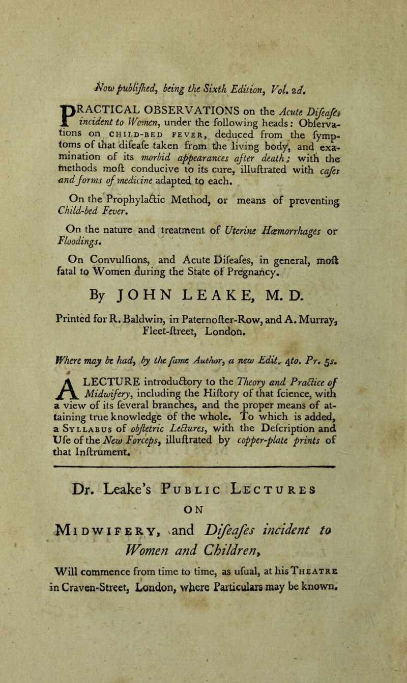 il^owpubtijhed, being the Sixth Edition^ VoL 2d, PRACTICAL OBSERVATIONS on the Acute Dijeap incident to Women, under the following heads; Obferva- tions on child-bed fever, deduced from the fymp- toms of that difeafe taken from the living body, and exa- mination of its morbid appearances after death; witli the methods mofl; conducive to its cure, illuftrated with ccifes and forms of medicine adapted to each. On the Prophylaftic Method, or means of preventing Child-bed Fever, On the nature and treatment of Uterine Haemorrhages or Floodings, On Convulfions, and Acute Difeafes, in general, moft fatal to Women during the State of Pregnancy. By JOHN LEAKE, M. D. Printed for R, Baldwin, in Paternoller-Row, and A, Murray, Fleet-ftreet, Londofi. Where may be had, by the fame Author, a new Edit, ^to, Pr, gs, » A LECTURE introduflory to the Theory and PraStice of Midwifery, including the Hiftofy of that fcience, with a view of its feveral branches, and the proper means of at- taining true knowledge of the whole. To which is added, a Syllabus of obfletric LeElures, with the Defeription and New Forceps, illuftrated by copper-plate prints of that Inftrument. Dr. Leake’s Public Lectures ON Midwifery, ^and Difeafes mcident to Women and Children, Will commence from time to time, as ufual, at his Theatre in Craven-Street, London, where Particulars may be known.