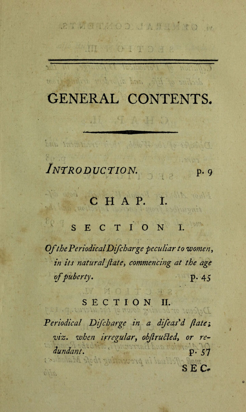 GENERAL CONTENTS Introduction. p. 9 CHAP. t. SECTION 1. OJ'the PeriodicalDifcharge peculiar to women ^ in its naturalfiate^ commencing at the age of puberty. P* 45 SECTION II. Periodical Difcharge in a dijeas^d jlatei viz. when irregularj obJlruSledy or re^ dundant. P* 57 SE C.