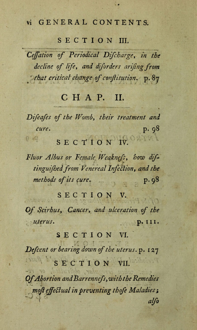 SECTION III. Cejfation of Periodical Difcharge^ in the decline of life^ and diforders arifngfrom ' that critical change of confutation^ P* ^7 CHAP. II. Difeafes of the Womby their treatment and cure. P* 98 S E C T t O N IV. Fluor Albus or Female WeaknefSj how dif tinguijhed from Venereal InfeBioUy and the methods of its cure. , p. 98 S E C T I O N V. . . Of Scirhus, Cancer^ and ulceration of the ^ ^ uterus. p. 111. SECTION VI. Defcent or bearing down of the uterus, p. 1^7 SECTION VII. Of Abortion andBarrennefs, with the Remedies mojl effeblual in preventing thofe Maladiesi alfo