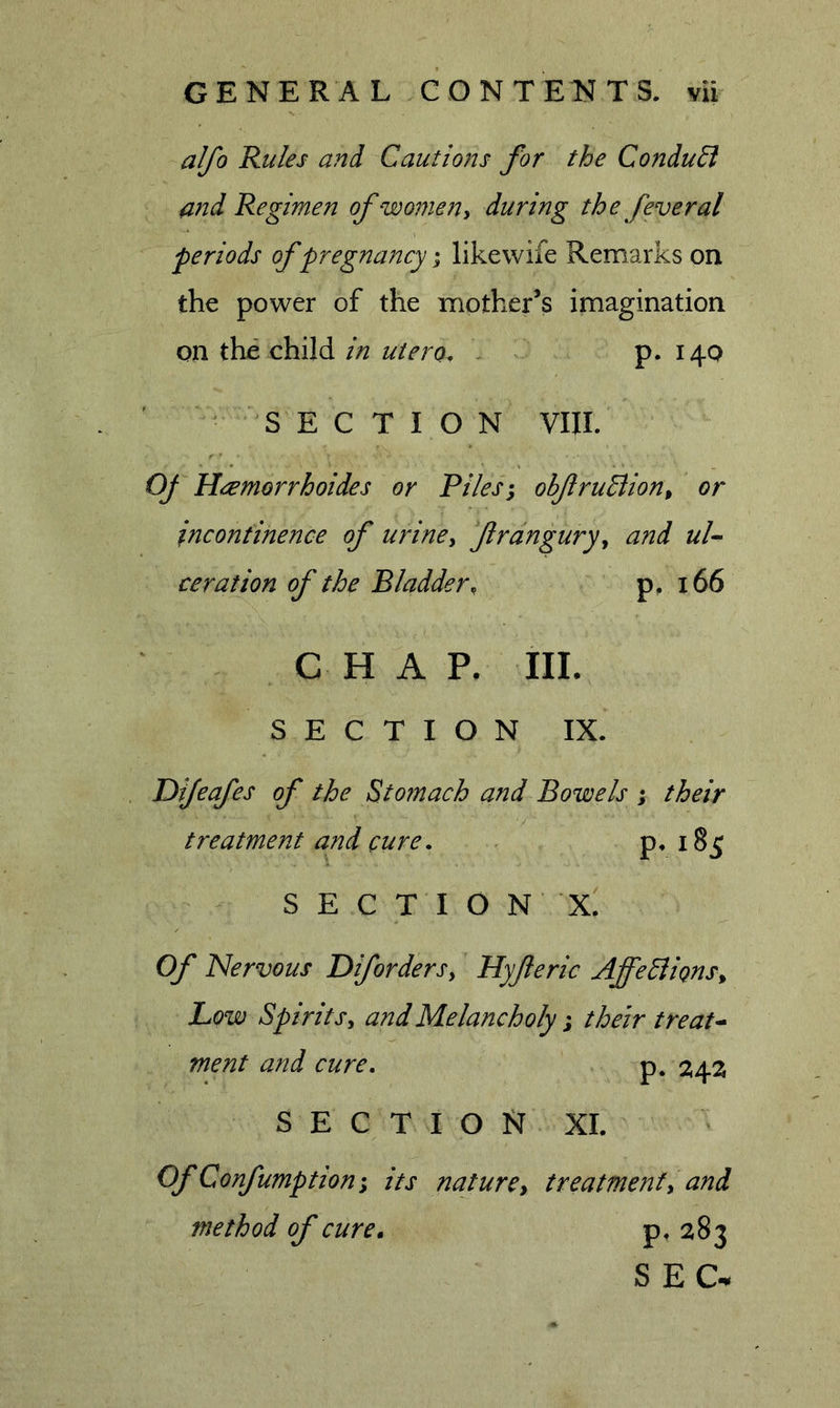 alfo Rules and Cautions for the ConduB md Regimen of women ^ during the feveral periods of pregnancy; likewife Remarks on the power of the mother’s imagination on the child in utero. \ p. 14Q SECTION VIII. OJ Heemorrhoides or Riles; obfruBion^ or incontinence of uriney frangury, and ul- ceration of the Bladder, p, 166 CHAP, IIL SECTION IX. Difeafes of the Stomach and Bowels ; their treatment and cure. . P* S E C T I O N X. Of Nervous Difordersy Hyfieric AffeBignSy Low SpiritSy and Melancholy; their treat- ment and cure, p. section XI. OfConfumption; its naturey treatmenty and method of cure. P’ ^^3 SEC-