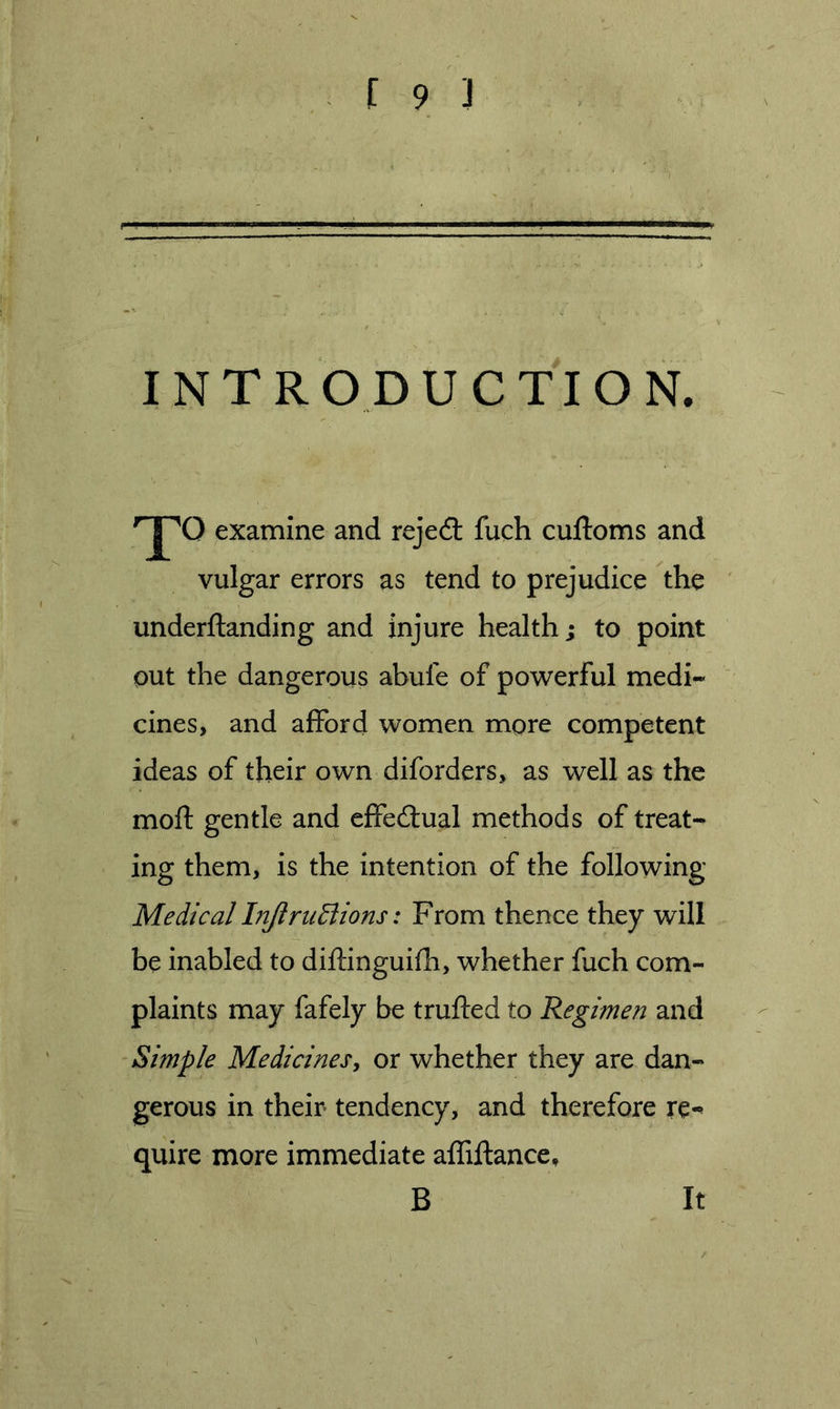 INTRODUCTION. examine and rejedt fuch cuftoms and vulgar errors as tend to prejudice the underftanding and injure health; to point out the dangerous abufe of powerful medi- cines, and afford women more competent ideas of their own diforders, as well as the moft gentle and cffecftual methods of treat- ing them, is the intention of the following Medical InJlruElions: From thence they will be inabled to diftinguifh, whether fuch com- plaints may fafely be trufted to Regimen and Simple Medicines, or whether they are dan- gerous in their tendency, and therefore re-^ quire more immediate affiftance, B It