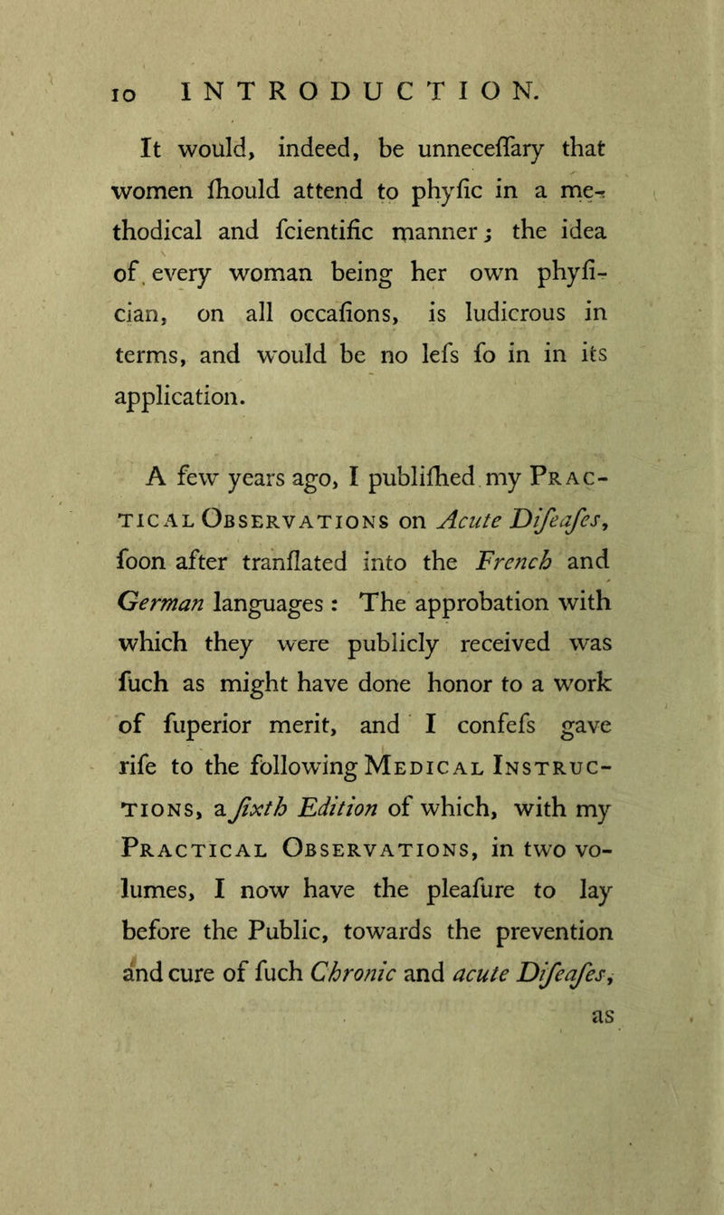 It would, indeed, be unneceffary that women fhould attend to phyfic in a nie^ thodical and fcientific manner; the idea of. every woman being her own phyfi- cian, on all occafions, is ludicrous in terms, and would be no lefs fo in in its application. A few years ago, I publifhed my Prac- tical Observations on Acute DifeafeSy foon after tranflated into the French and German languages : The approbation with which they were publicly received was fuch as might have done honor to a work of fuperior merit, and I confefs gave rife to the following Medical Instruc- tions, a Jixth Edition of which, with my Practical Observations, in two vo- lumes, I now have the pleafure to lay before the Public, towards the prevention and cure of fuch Chronic and acute Difeafesy as