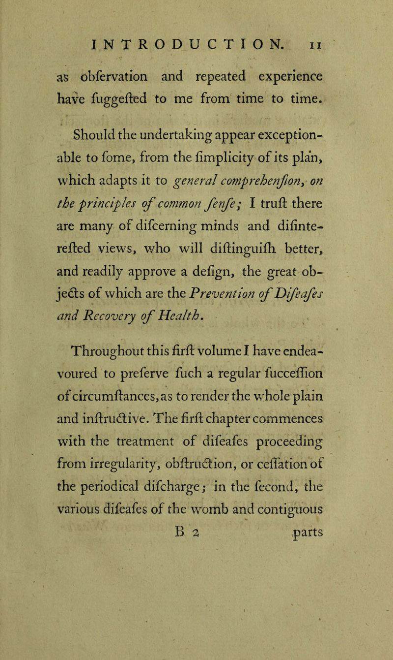 as obfervation and repeated experience have fuggefted to me from time to time. Should the undertaking appear exception- able to fome, from the fimplicity of its plan, which adapts it to general comprehenjion^ on the principles of common fenfe; I truft there are many of difcerning minds and difinte- refted views, v/ho will diftinguilh better, and readily approve a defign, the great ob- jedts of which are the Preve?2tion of Difeafes and Recovery of Health. Throughout this firfl: volume I have endea- voured to preferve fuch a regular fucceflion of circumfl:ances,as to render the w^hole plain and inftrudlive. The firft chapter commences with the treatment of difeafes proceeding from irregularity, obftrudlion, or ceffationof the periodical difcharge; in the fecond, the various difeafes of the womb and contiguous B a .parts
