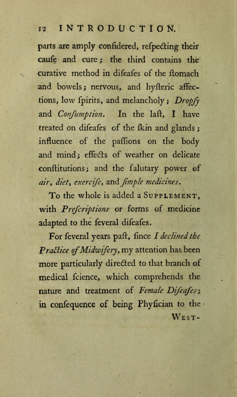 parts are amply confidered, refpedling their caufe^ and cure; the third contains the curative method in difeafes of the ftomach ' and bowels; nervous, and hyfteric affec- tions, low fpirits, and melancholy; Dropfy and Confumption, In the lafl:, I have treated on difeafes of the Ikin and glands ; influence of the palhons on the body and mind; effedls of weather on delicate conftitutions; and the falutary power of tf/r, diety exercifcy and fanple medicines. To the whole is added a Supplement, with Prefcriptions or forms of medicine adapted to the feveral difeafes. For feveral years paft, fince I declined the Pradlice of Midwifery, my attention has been more particularly direfted to that branch of medical fcience, which comprehends the nature and treatment of Female Difeafes in confequence of being Phyfician to the • West-