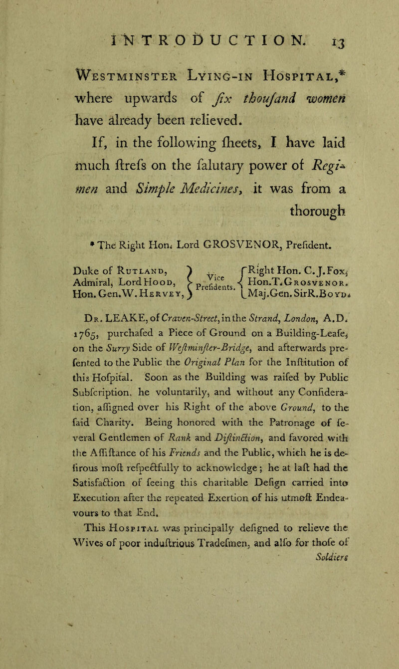 Westminster Lying-in Hospital,* where upwards of Jix thoujand women have already been relieved. If, in the following flieets, I have laid much ftrefs on the falutaiy power of Regi^ men and Simple Medicines^ it was from a thorough * The Right Hon&lt; Lord GROSVENOR, Prefident. Duke of Rutland, ^ fRight Hon. C.J.Fox^ Admiralj LordHooD, f \ Hon.T.GROsvENOR. Hon. Gen.W. Hervey, ^ ' t_Maj.Gen.SirR.Bo yd. Dr. LEAKE, of Craven-Street^ in the Strand, London, A.D^ 1765, purchafed a Piece of Ground on a Building-Leafe^ on the Surry Side of Wejiminjier-Bridge, and afterwards pre- fented to the Public the Original Plan for the Inflitution of this Hofpital. Soon as the Building was raifed by Public Subfeription. he voluntarily, and without any Confidera- tion, affigned over his Right of the above Ground, to the faid Charity. Being honored with the Patronage of fe- veral Gentlemen of Rank and DijtinEiion, and favored with the AlTiftance of his Friends and the Public, which he is de- hrous moft refpe£lfully to acknowledge; he at laft had the Satisfaffion of feeing this charitable Defign carried into Execution after the repeated Exertion of his utmoft Endea- vours to that End. This Hospital was principally dehgned to relieve the Wives of poor induflrious Tradefmen, and alfo for thofe of Soldiers