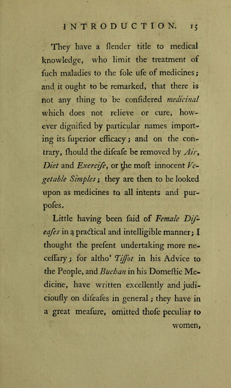 They have a flender title to medical knowledge, who limit the treatment of fuch maladies to the foie ufe of medicines; (, and it ought to be remarked, that there is not any thing to be confidered medicinal which does not relieve or cure, how- ever dignified by particular names imports ing its fuperior efficacy; and on the con^ trary, fhould the difeafe be removed by Air^ Diet and Exerci/cy or tjie moft innocent Ve-^ get able Simples % they are then to be looked upon as medicines to all intents and pur- pofes. Little having been faid oi Eemale Dif^ eafes in ^ pradlical and intelligible manner; I thought the prefent undertaking more ne- ceffary ; for altho’ Tijfot in his Advice to the People, and Buchan in his Domeftic Me- dicine, have written excellently and judi- cioufly on difeafes in general; they have in a great meafure, omitted thofe peculiar to women.