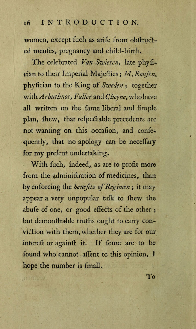 women, except fuch as arife from obflrudl- ed menfes, pregnancy and child-birth. The celebrated. Van Szvieten, late phyfi-* cian to their Imperial Majefties; M, Roufen^ phyfician to the King of Sweden; together with Arbuthnoty Fuller and who have all written on the fame liberal and fimple plan, ftiew, that refpedtable precedents are not wanting on this occafion, and confe- quently, that no apology can be neceffary for my prefent undertaking. With fuch, indeed,^ as are to profit more from the adminiftration of medicines, than by enforcing the benefits of Regimen; it may appear a very unpopular talk to fhew the abufe of one, or good effects of the other ; but demonflrable truths ought to carry con- vid;ion with them, whether they are for our intereft or againft it. If fome are to be found who cannot alTent to this opinion, I hope the number is fmall. To