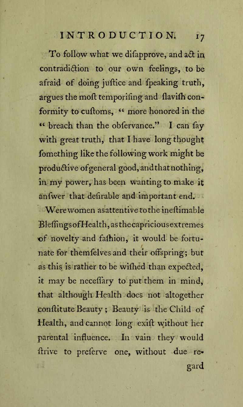 To follow what we difapprove, and aft in contradiftion to our own feelings, to be afraid of doing juftice and fpeaking truth, argues the moft temporlling and flavifli con- formity to cuftoms, more honored in the breach than the obfervance.” I can fay with great truth, that I have long thought fomething like the following work might be produftlve ofgeneral good, and that nothing, in my power, has been wanting to make it anfwer that dehrable and important end. Were women asattentive to the ineftimable Bleflings ofHealth, as the capricious extremes of novelty and falhion, it would be fortu- nate for themfelves and their offspring; but as thls^ is rather to be wlflied than expefted, it may be neceflary to put them in mind, that although Health does not altogether conftltute Beauty; Beauty is the Child of Health, and cannot long exift without her parental influence. In vain they would ftrlv^ to preferve one, without due re- gard