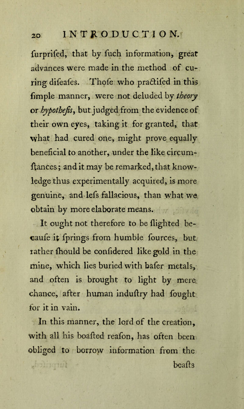 furprifed, that by fuch information, great advances were made in the method of cu- ring difeafes. Thofe who praftifed In this iimple manner, were not deluded by theory or hypothejis^ but judged from the evidence of their own eyes, taking it for granted, that what had cured one, might prove^ equally beneficial to another, under the like circum- fiances; and it may be remarked, that know- ledge thus experimentally acquired, is more genuine, and.lefs fallacious, than what we obtain by more elaborate means. it ought not therefore to be flighted be- caufe it fprings from humble fources, but rather fhould be confidered like gold in the mine, which lies burled with bafer metals,* and often is brought to light by mere chance, after human Induftry had fought, for it in vain. In this manner, the lord of the creation, with all his boafted reafon, has often been obliged to borrow information from the beafts