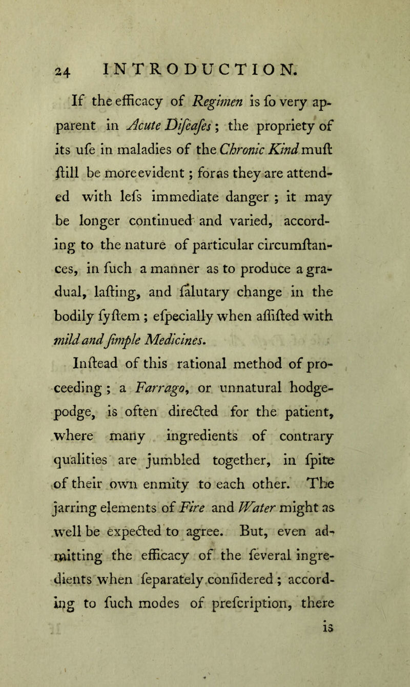 If the efficacy of Regimen is fo very ap- parent in Acute Difeafes ; the propriety of its ufe in maladies of the Chronic Kind muft /fill be more evident; for as they are attend- ed with lefs immediate danger ; it may be longer contimiecf ’and varied, accord- ing to the nature of particular circumftan- ces, in fuch a manner as to produce a gra- dual,' lafting, and falutary change in the bodily fyftem ; efpecially when affifted with mild and Jimple Medicines. Inftead of this rational method of pro- ceeding; a Farrago^ or unnatural hodge- podge, is often direded for the patient, where many ingredients .of contrary qualities' are jumbled together, in fpite of their own enmity to each other. The jarring elements of Fire and Water might as .well be expedfed to agree. But, even ad- naltting the efficacy of the feveral ingre- dients when feparately.confidered; accord- ii^g to fuch modes of prefcription, there 13