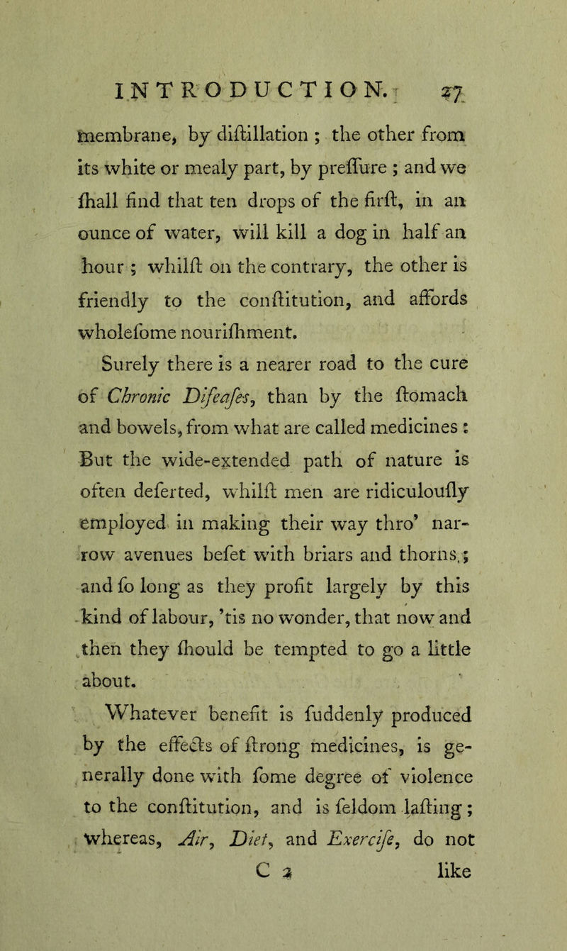 membrane, by diftillation ; the other from its white or mealy part, by preffure ; and we fhall find that ten drops of the firft, in an ounce of water, will kill a dog in half aa hour ; whilft on the contrary, the other is friendly to the conftitutlon, and affords wholefome nourifhment. Surely there is a nearer road to the cure of Chronic Difeafc'Sj than by the ftomach and bowels, from what are called medicines : But the wide-extended path of nature is often deferted, whilft men are ridiculoufly employed^ in making their way thro’ nar- row avenues befet with briars and thorns,; and fo long as they profit largely by this kind of labour, ’tis no wonder, that now and then they fiiould be tempted to go a little about. Whatever benefit is fuddenly produced by the effects of ftrong medicines, is ge- , nerally done with fome degree of violence to the conftitution, and is feldom lafting; whereas, Dief^ and Exercife^ do not C a like